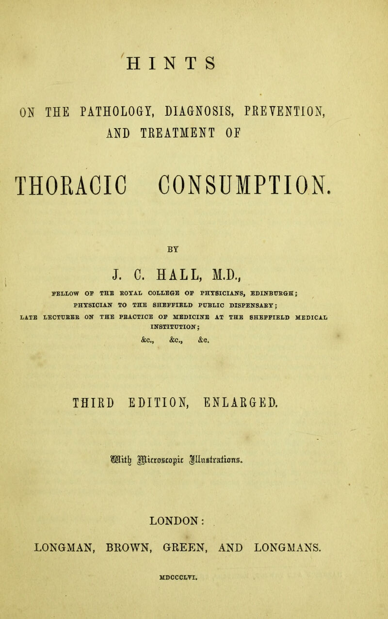 ON THE PATHOLOGY, DIAGNOSIS, PREVENTION, AND TREATMENT OF THORACIC CONSUMPTION. BY J. C. HALL, M.D., FELLOW OF THE EOTAL COLLEGE OP PHTSICIAHS, EDINBtJEGH; PHYSICIAN TO THE SHEFFIELD PUBLIC DISPENSAEY; LATE LECTUBEB ON THE PEACTICE OF MEDICINE AT THE SHEFFIELD MEDICAL INSTITUTION; &C., &C., &C. THIRD EDITION, ENLARGED. lllixjstiaiions. LONDON: LONGMAN, BROWN, GREEN, AND LONGMANS. MDCCCLVI.