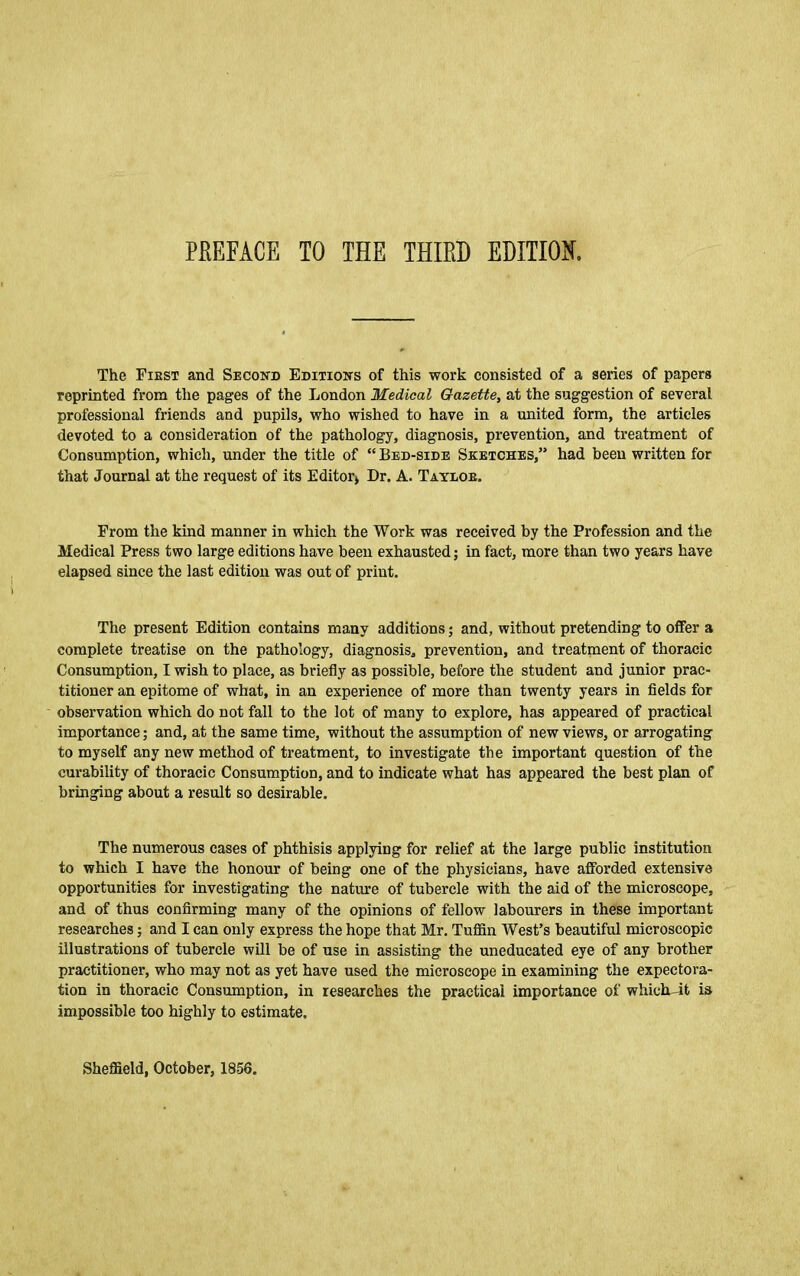The Fiest and Secoitd Edixioks of this work consisted of a series of papers reprinted from the pages of the London Medical Gazette, at the suggestion of several professional friends and pupils, who wished to have in a united form, the articles devoted to a consideration of the pathology, diagnosis, prevention, and treatment of Consumption, which, under the title of “ Bed-side Sketches,” had been written for that Journal at the request of its Editor* Dr. A. Tayloe. From the kind manner in which the Work was received by the Profession and the Medical Press two large editions have been exhausted; in fact, more than two years have elapsed since the last edition was out of print. The present Edition contains many additions; and, without pretending to offer a complete treatise on the pathology, diagnosis, prevention, and treatment of thoracic Consumption, I wish to place, as briefly as possible, before the student and junior prac- titioner an epitome of what, in an experience of more than twenty years in fields for observation which do not fall to the lot of many to explore, has appeared of practical importance; and, at the same time, without the assumption of new views, or arrogating to myself any new method of treatment, to investigate the important question of the curability of thoracic Consumption, and to indicate what has appeared the best plan of bringing about a result so desirable. The numerous cases of phthisis applying for relief at the large public institution to which I have the honour of being one of the physicians, have afforded extensive opportunities for investigating the nature of tubercle with the aid of the microscope, and of thus confirming many of the opinions of fellow labourers in these important researches; and I can only express the hope that Mr. Tuflin West’s beautiful microscopic illustrations of tubercle will be of use in assisting the uneducated eye of any brother practitioner, who may not as yet have used the microscope in examining the expectora- tion in thoracic Consumption, in researches the practical importance of whicluit is impossible too highly to estimate. Sheffield, October, 1856.