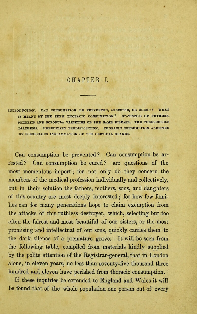 CHAPTER I. INTEODUCTIOir. CAN CONSUMPTION BE PBEVENTED, ABEESTED, OB CUBED? WHAT IS MEANT BY THE TEEM THOEACIC CONSUMPTION? STATISTICS OE PHTHISIS. PHTHISIS AND SCEOEUIA VAEIETIES OE THE SAME DISEASE. THE TUBEECUUOUS DIATHESIS. HEEEDITAEY PEEDISPOSITION. THOBACIC CONSUMPTION ABEESTED BY SCEOEUtOUS INFLAMMATION OE THE CEEVICAL GLANDS. Can consumption be prevented ? Can consumption be ar- rested? Can consumption be cured? are questions of the most momentous import; for not only do they concern the members of the medical profession individually and collectively, but in their solution the fathers, mothers, sons, and daughters of this country are most deeply interested; for how few fami- lies can for many generations hope to claim exemption from the attacks of this ruthless destroyer, which, selecting but too often the fairest and most beautiful of our sisters, or the most promising and intellectual of our sons, quickly carries them to the dark silence of a premature grave. It will be seen from the following table, compiled from materials kindly supplied by the polite attention of the Eegistrar-general, that in London alone, in eleven years, no less than seventy-five thousand three hundred and eleven have perished from thoracic consumption. If these inquiries be extended to England and Wales it will be found that of the whole population one person out of every