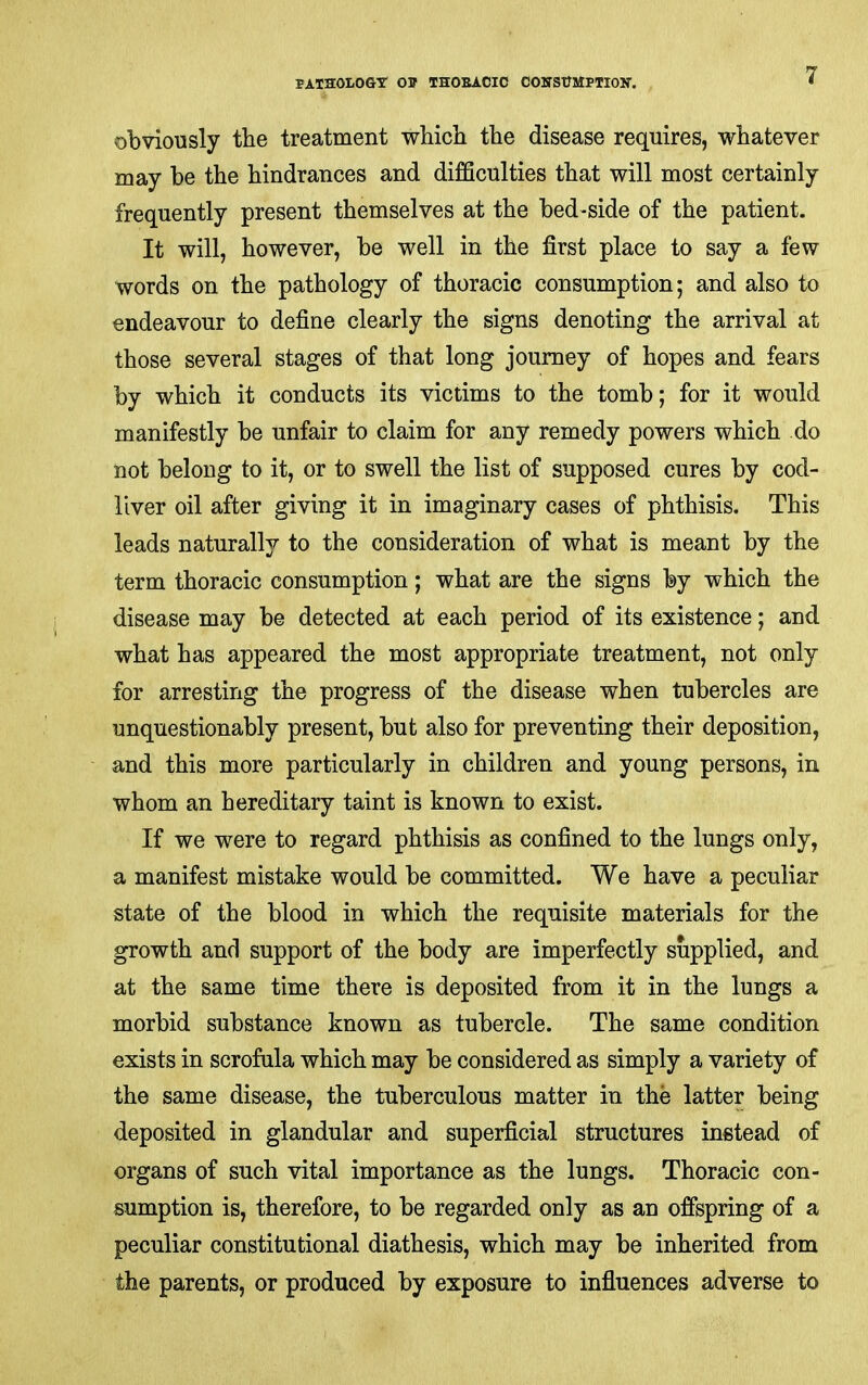 pathology op THOEACIC COHStTMPTIoy. obviously the treatment wbich the disease requires, whatever may he the hindrances and difficulties that will most certainly frequently present themselves at the bed-side of the patient. It will, however, be well in the first place to say a few words on the pathology of thoracic consumption; and also to endeavour to define clearly the signs denoting the arrival at those several stages of that long journey of hopes and fears by which it conducts its victims to the tomb; for it would manifestly be unfair to claim for any remedy powers which do not belong to it, or to swell the list of supposed cures by cod- liver oil after giving it in imaginary cases of phthisis. This leads naturally to the consideration of what is meant by the term thoracic consumption; what are the signs by which the disease may be detected at each period of its existence; and what has appeared the most appropriate treatment, not only for arresting the progress of the disease when tubercles are unquestionably present, but also for preventing their deposition, and this more particularly in children and young persons, in whom an hereditary taint is known to exist. If we were to regard phthisis as confined to the lungs only, a manifest mistake would be committed. We have a peculiar state of the blood in which the requisite materials for the growth and support of the body are imperfectly supplied, and at the same time there is deposited from it in the lungs a morbid substance known as tubercle. The same condition exists in scrofula which may be considered as simply a variety of the same disease, the tuberculous matter in the latter being deposited in glandular and superficial structures instead of organs of such vital importance as the lungs. Thoracic con- sumption is, therefore, to be regarded only as an offspring of a peculiar constitutional diathesis, which may be inherited from the parents, or produced by exposure to infiuences adverse to