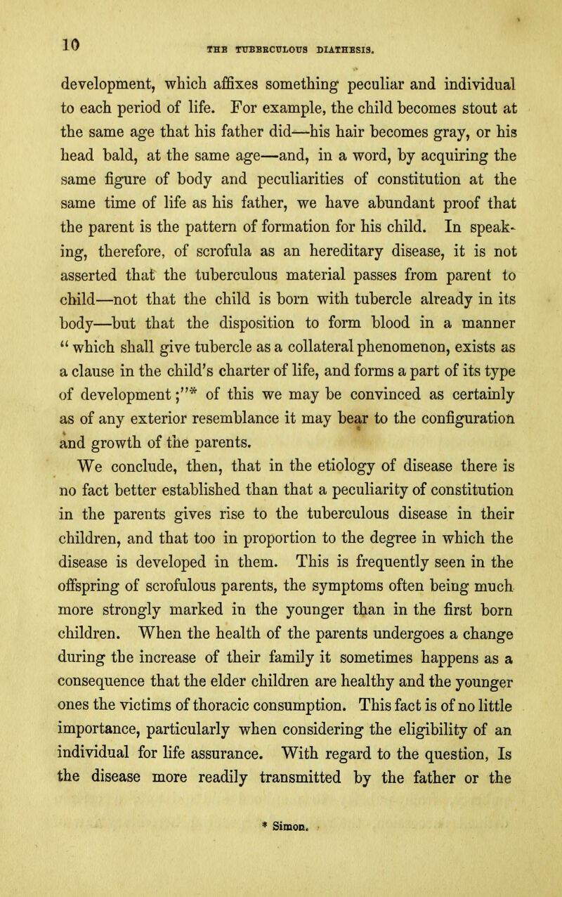 THE TTTBEECTTLOUS DIATHESIS. development, whicli affixes something peculiar and individual to each period of life. For example, the child becomes stout at the same age that his father did—his hair becomes gray, or his head bald, at the same age—and, in a word, by acquiring the same figure of body and peculiarities of constitution at the same time of life as his father, we have abundant proof that the parent is the pattern of formation for his child. In speak- ing, therefore, of scrofula as an hereditary disease, it is not asserted that the tuberculous material passes from parent to child—not that the child is born with tubercle already in its body—but that the disposition to form blood in a manner “ which shall give tubercle as a collateral phenomenon, exists as a clause in the child’s charter of life, and forms a part of its type of development of this we may be convinced as certainly as of any exterior resemblance it may bear to the configuration and growth of the parents. We conclude, then, that in the etiology of disease there is no fact better established than that a peculiarity of constitution in the parents gives rise to the tuberculous disease in their children, and that too in proportion to the degree in which the disease is developed in them. This is frequently seen in the offspring of scrofulous parents, the symptoms often being much more strongly marked in the younger than in the first born children. When the health of the parents undergoes a change during the increase of their family it sometimes happens as a consequence that the elder children are healthy and the younger ones the victims of thoracic consumption. This fact is of no little importance, particularly when considering the eligibility of an individual for life assurance. With regard to the question. Is the disease more readily transmitted by the father or the * Simon.