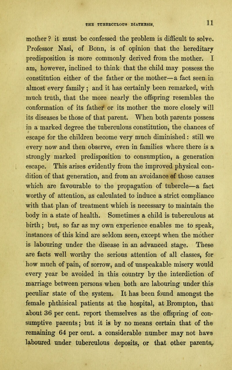 mother ? it must be confessed the problem is difficult to solve. Professor Nasi, of Bonn, is of opinion that the hereditary predisposition is more commonly derived from the mother. I am, however, inclined to think that the child may possess the constitution either of the father or the mother—a fact seen in almost every family ; and it has certainly been remarked, with much truth, that the more nearly the offspring resembles the conformation of its father or its mother the more closely will its diseases be those of that parent. When both parents possess in a marked degree the tuberculous constitution, the chances of escape for the children become very much diminished: still we every now and then observe, even in families where there is a strongly marked predisposition to consumption, a generation escape. This arises evidently from the improved physical con- dition of that generation, and from an avoidance of those causes which are favourable to the propagation of tubercle—a fact worthy of attention, as calculated to induce a strict compliance with that plan of treatment which is necessary to maintain the body in a state of health. Sometimes a child is tuberculous at birth; buty so far as my own experience enables me to speak, instances of this kind are seldom seen, except when the mother is labouring under the disease in an advanced stage. These are facts well worthy the serious attention of all classes, for how much of pain, of sorrow, and of unspeakable misery would every year be avoided in this country by the interdiction of marriage between persons when both are labouring under this peculiar state of the system. It has been found amongst the female phthisical patients at the hospital, at Brompton, that about 36 per cent, report themselves as the offspring of con- sumptive parents; but it is by no means certain that of th© remaining 64 per cent, a considerable number may not hav© laboured under tuberculous deposits, or that other parentsy