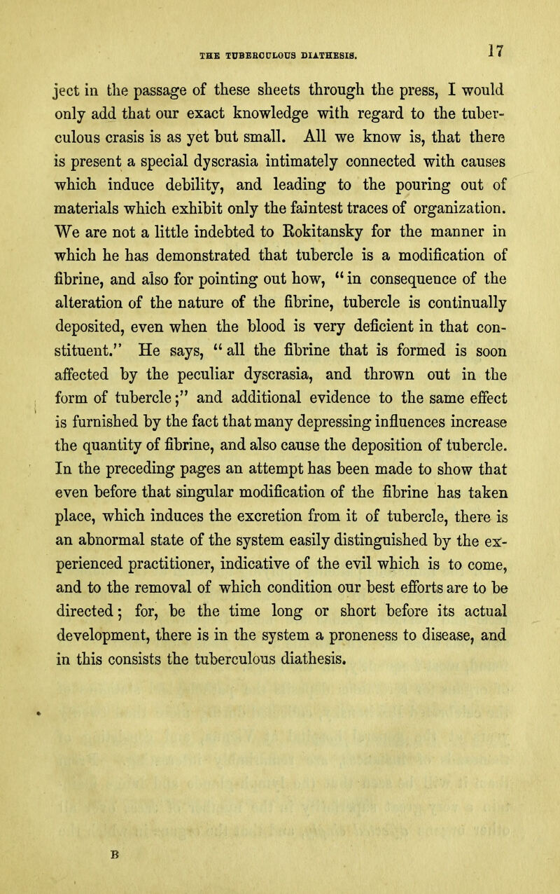 ject in the passage of these sheets through the press, I would only add that our exact knowledge with regard to the tuber- culous crasis is as yet but small. All we know is, that there is present a special dyscrasia intimately connected with causes which induce debility, and leading to the pouring out of materials which exhibit only the faintest traces of organization. We are not a little indebted to Rokitansky for the manner in which he has demonstrated that tubercle is a modification of fibrine, and also for pointing out how, “ in consequence of the alteration of the nature of the fibrine, tubercle is continually deposited, even when the blood is very deficient in that con- stituent.” He says, “ all the fibrine that is formed is soon affected by the peculiar dyscrasia, and thrown out in the form of tubercleand additional evidence to the same effect is furnished by the fact that many depressing influences increase the quantity of fibrine, and also cause the deposition of tubercle. In the preceding pages an attempt has been made to show that even before that singular modification of the fibrine has taken place, which induces the excretion from it of tubercle, there is an abnormal state of the system easily distinguished by the ex- perienced practitioner, indicative of the evil which is to come, and to the removal of which condition our best efforts are to be directed; for, be the time long or short before its actual development, there is in the system a proneness to disease, and in this consists the tuberculous diathesis. B