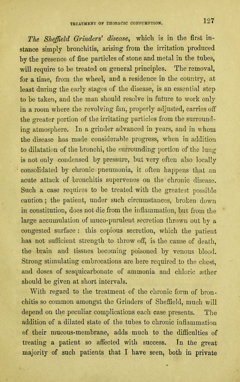 The Sheffield Grinders' disease^ which is in the first in- stance simply bronchitis, arising from the irritation produced by the presence of fine particles of stone and metal in the tubes, will require to be treated on general principles. The removal, for a time, from the wheel, and a residence in the country, at least during the early stages of the disease, is an essential step to be taken, and the man should resolve in future to work only in a room where the revolving fan, properly adjusted, carries off the greater portion of the irritating particles from the surround- ing atmosphere. In a grinder advanced in years, and in whom the disease has made considerable progress, when in addition to dilatation of the bronchi, the surrounding portion of the lung is not only condensed by pressure, but -very often also locally consolidated by chronic pneumonia, it often happens that an acute attack of bronchitis supervenes on the chronic disease. Such a case requires to be treated with the greatest possible caution; the patient, under such circumstances, broken down in constitution, does not die from the inflammation, but from the large accumulation of muco-piirulent secretion thrown out by a congested surface : this copious secretion, which the patient has not sufficient strength to throw off, is the cause of death, the brain and tissues becoming poisoned by venous blood. Strong stimulating embrocations are here required to the chest, and doses of sesquicarbonate of ammonia and chloric tether should be given at short intervals. With regard to the treatment of the chronic form of bron- chitis so common amongst the Grinders of Sheffield, much will depend on the peculiar complications each case presents. The addition of a dilated state of the tubes to chronic inflammation of their mucous-membrane, adds much to the difficulties of treating a patient so affected with success. In the great majority of such patients that I have seen, both in private