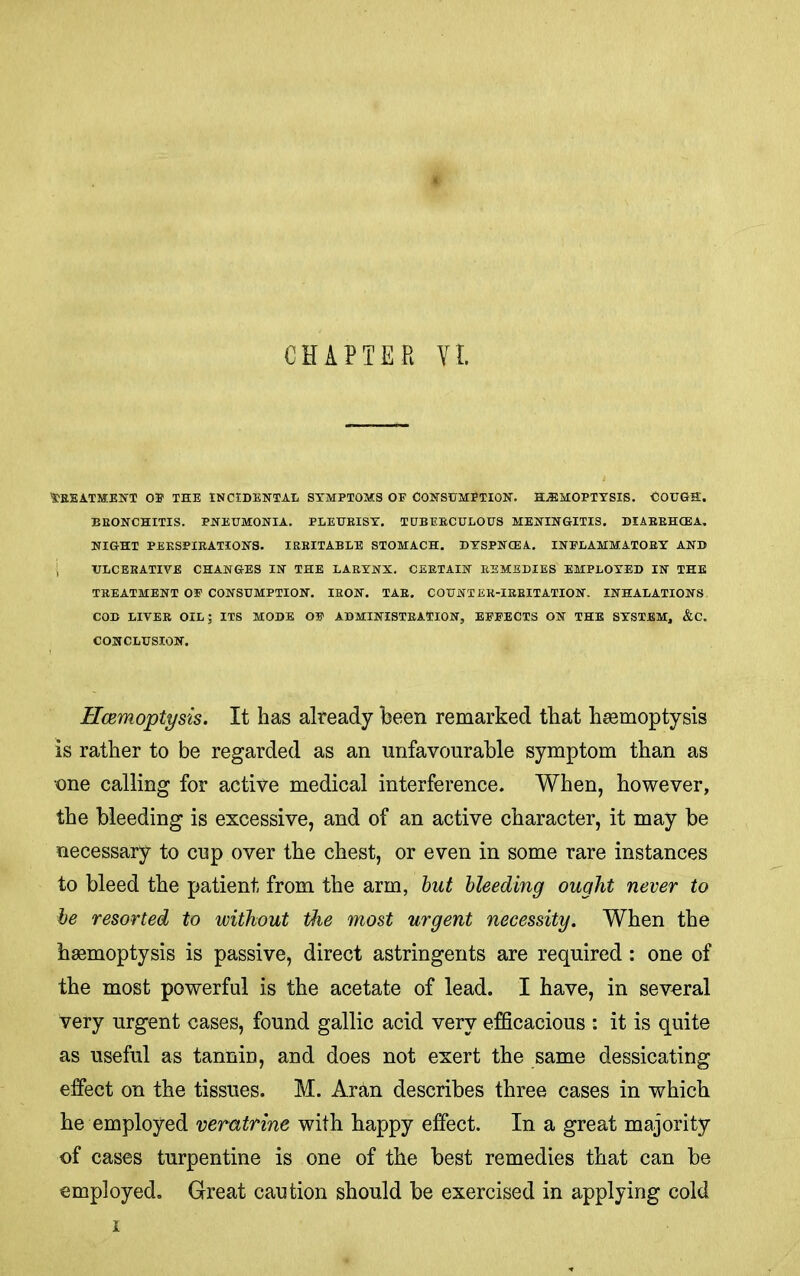 CHAPTER Yl Treatment oe the incidental symptoms of consumption, hemoptysis, cough. BRONCHITIS, pneumonia. PLEURISY. TUBERCULOUS MENINGITIS. DIARRHCEA, NIGHT PERSPIRATIONS. IRRITABLE STOMACH. DTSPNCEA. INFLAMMATORY AND ; ULCERATIVE CHANGES IN THE LARYNX. CERTAIN REMEDIES EMPLOYED IN THE TREATMENT OF CONSUMPTION. IRON. TAR. COUNTER-IRRITATION. INHALATIONS COB LIVER OIL; ITS MODE OF ADMINISTRATION, EFFECTS ON THE SYSTEM, &C. CONCLUSION. Hcemoptysis. It has already been remarked that haemoptysis is rather to be regarded as an unfavourable symptom than as one calling for active medical interference. When, however, the bleeding is excessive, and of an active character, it may be necessary to cup over the chest, or even in some rare instances to bleed the patient from the arm, hut bleeding ought never to he resorted to without the most urgent necessity. When the hasmoptysis is passive, direct astringents are required: one of the most powerful is the acetate of lead. I have, in several very urgent cases, found gallic acid very efficacious : it is quite as useful as tannin, and does not exert the same dessicating effect on the tissues. M. Ar^in describes three cases in which he employed veratrine with happy effect. In a great majority of cases turpentine is one of the best remedies that can be employed. Great caution should be exercised in applying cold i