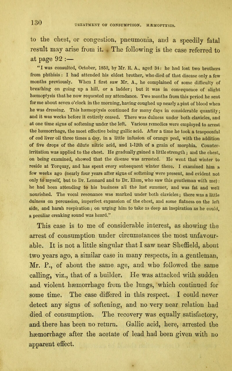 THEATMENT OF CONSUMPTION. HAEMOPTYSIS. to the chest, or congestion, pneumonia, and a speedily fatal result may arise from it. . The following is the case referred to at page 92 :— “I was consulted, October, 1852, by Mr. R. A., aged 34: he had lost two brothers from phthisis : I had attended his eldest brother, who died of that disease only a few months previously. When I first saw Mr. A., he complained of some difficulty of breathing on going up a hill, or a ladder; but it was in consequence of slight haemoptysis that he now requested my attendance. Two months from this period he sent forme about seven o’clock in the morning, having coughed up nearly a pint of blood when he was dressing. This haemoptysis continued for many days in considerable quantity; and it was weeks before it entirely ceased. There was dulness under both clavicles, and at one time signs of softening under the left. Various remedies were employed to arrest the haemorrhage, the most effective being gallic acid. After a time he took a teaspoonful of cod liver oil three times a day, in a little infusion of orange peel, with the addition of five drops of the dilute nitric acid, and 1-I2th of a grain of morphia. Counter- irritation was applied to the chest. He gradually gained a little strength; and the chest, on being examined, showed that the disease was arrested. He went that winter to reside at Torquay, and has spent every subsequent winter there. I examined him a few weeks ago (nearly four years after signs of softening Were present, and evident not only to myself, but to Dr. Lennard and to Dr. Elam, who saw this gentleman with me): he had been attending to his business all tha last summer, and was fat and well nourished. The vocal resonance was marked under both clavicles; there was a little dulness on percussion, imperfect expansion of the chest, and some flatness on the left side, and harsh respiration; on urging him to take as deep an inspiration as he could, a peculiar creaking sound was heard.” This case is to me of considerable interest, as showing the arrest of consumption under circumstances the most unfavour- able. It is not a little singular that I saw near Sheffield, about two years ago, a similar case in many respects, in a gentleman, Mr. P., of about the same age, and who followed the same calling, viz., that of a builder. He was attacked with sudden and violent haemorrhage from the lungs, which continued for some time. The case differed in this respect. I could never detect any signs of softening, and no very near relation had died of consumption. The recovery was equally satisfactory, and. there has been no return. Gallic acid, here, arrested the hsemorrhage after the acetate of lead had been given with no apparent effect.