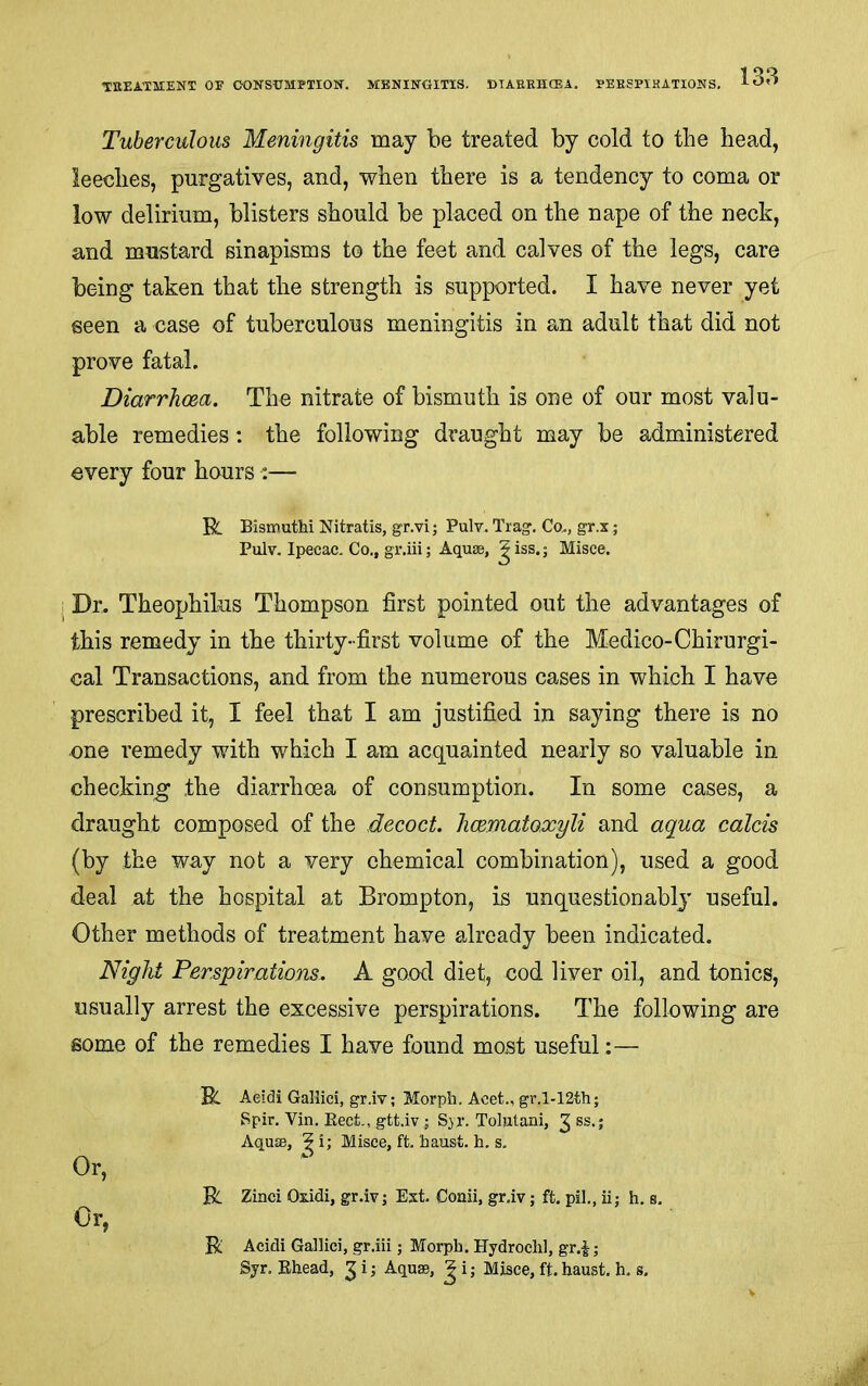 TKEATMENT OE CONSUMPTION-. MBNINOITIS. DTAEEHCEA. PEESPIKATIONS, Tuberculous Meningitis may be treated by cold to the head, leeches, purgatives, and, when there is a tendency to coma or low delirium, blisters should be placed on the nape of the neck, and mustard sinapisms to the feet and calves of the legs, care being taken that the strength is supported. I have never yet seen a case of tuberculous meningitis in an adult that did not prove fatal. Diarrhoea. The nitrate of bismuth is one of our most valu- able remedies: the following draught may be administered every four hours :— Et Bismutlii Nitratis, gr.vi; Pulv. Trag. Co.., gr.x; Pulv. Ipecac. Co., gr.iii; Aquae, ^iss.; Misce. j Dr. Theophilus Thompson first pointed out the advantages of this remedy in the thirty-first volume of the Medico-Chirurgi- cal Transactions, and from the numerous cases in which I have prescribed it, I feel that I am justified in saying there is no one remedy with which I am acquainted nearly so valuable in checking* the diarrhoea of consumption. In some cases, a draught composed of the decoct, hcematoxyli and aqua calcis (by the way not a very chemical combination), used a good deal at the hospital at Brompton, is unquestionably useful. Other methods of treatment have already been indicated. Night Perspirations. A good diet, cod liver oil., and tonics, usually arrest the excessive perspirations. The following are some of the remedies I have found most useful:— R. Aeidi Gallici, gr.iv; Morph, Acet., gr,l-12th; Spir. Vin, Beet., gtt.iv ; Syr. Tolutani, ^ ss.; Aquae, ^ i; Misce, ft. haust. h. s. R Zinci Ozidi, gr.iv; Ext. Coaii, gr.iv; ft. pil,, ii; h. s. R Acidi Gallici, gr.iii; Morph. Hydrochl, gr.|; Syr. Ehead, ^ i; Aquae, ^ i • Misce, ft. haust. h. s. Or, Or,