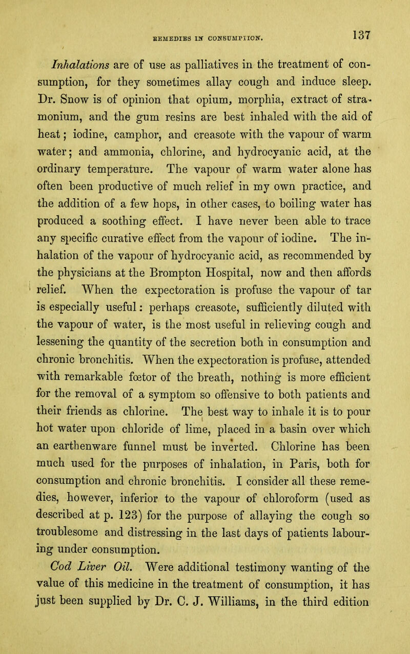 Inhalations are of use as palliatives in the treatment of con- sumption, for they sometimes allay cough and induce sleep. Dr. Snow is of opinion that opium, morphia, extract of stra- monium, and the gum resins are best inhaled with the aid of heat; iodine, camphor, and creasote with the vapour of warm water; and ammonia, chlorine, and hydrocyanic acid, at the ordinary temperature. The vapour of warm water alone has often been productive of much relief in my own practice, and the addition of a few hops, in other cases, to boiling water has produced a soothing effect. I have never been able to trace any specific curative effect from the vapour of iodine. The in- halation of the vapour of hydrocyanic acid, as recommended by the physicians at the Brompton Hospital, now and then affords relief. When the expectoration is profuse the vapour of tar is especially useful: perhaps creasote, sufficiently diluted with the vapour of water, is the most useful in relieving cough and lessening the quantity of the secretion both in consumption and chronic bronchitis. When the expectoration is profuse, attended with remarkable foetor of the breath, nothing is more efficient for the removal of a symptom so offensive to both patients and their friends as chlorine. The best way to inhale it is to pour hot water upon chloride of lime, placed in a basin over which an earthenware funnel must be inverted. Chlorine has been much used for the purposes of inhalation, in Paris, both for consumption and chronic bronchitis. I consider all these reme- dies, however, inferior to the vapour of chloroform (used as described at p. 123) for the purpose of allaying the cough so troublesome and distressing in the last days of patients labour- ing under consumption. Cod Liver Oil. Were additional testimony wanting of the value of this medicine in the treatment of consumption, it has just been supplied by Dr. C. J. Williams, in the third edition