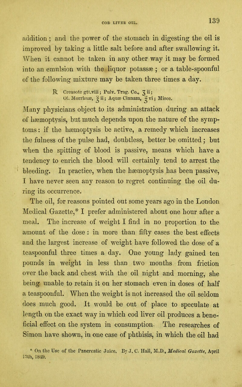 addition ; and the power of the stomach in digesting the oil is improved by taking a little salt before and after swallowing it. When it cannot he taken in any other way it may be formed into an emulsion with the liquor potassae ; or a table-spoonful of the following mixture may be taken three times a day. R Creasote gtt.viii; Pulv. Trag. Co., 3 “ 5 OJ. Morrhuse, Aqua3 Cinnam, Jvi; Misce. Many physicians object to its administration during an attack of haemoptysis, but much depends upon the nature of the symp- toms : if the haemoptysis be active, a remedy which increases the fulness of the pulse had, doubtless, better be omitted ; but when the spitting of blood is passive, means which have a tendency to enrich the blood will certainly tend to arrest the bleeding. In practice, when the haemoptysis has been passive, I have never seen any reason to regret continuing the oil du- ring its occurrence. The oil, for reasons pointed out some years ago in the London Medical Gazette,* I prefer administered about one hour after a meal. The increase of weight I find in no proportion to the amount of the dose : in more than fifty cases the best effects and the largest increase of weight have followed the dose of a teaspoonful three times a day. One young lady gained ten pounds in weight in less than two months from friction over the back and chest with the oil night and morning, she being unable to retain it on her stomach even in doses of half a teaspoonfal. When the weight is not increased the oil seldom does much good. It would be out of place to speculate at length on the exact way in which cod liver oil produces a bene- ficial effect on the system in consumption. The researches of Simon have shown, in one case of phthisis, in which the oil had * On the Use of the Pancreatic Juice. By J. C. Hall, M.D., Medical Gazette, April IJth, 18-19.