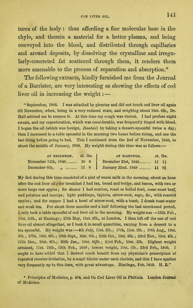 tures of the body ; thus affording a fine molecular base in the chyle, and therein a material for a better plasma, and being conveyed into the blood, and distributed through capillaries and around deposits, by dissolving the crystalline and irregu- larly-concreted fat scattered through them, it renders them more amenable to the process of reparation and absorption.* The following extracts, kindly furnished me from the Journal of a Barrister, are very interesting as showing the effects of cod liver oil in increasing the weight; — “ September, 1846. I was attacked by pleurisy and did not touch cod liver oil again till November, when, being in a very reduced state, and weighing about lOst. 41b., Dr. Hall advised me to resume it. At this time my cough was violent. I had profuse night sweats, and my expectoration, which was considerable, was frequently tinged with blood. I began the oil (which was foreign, Bantsic) by taking a dessert-spoonful twice a day; I then I increased to a table spoonful in the morning two hours before rising, and one the last thing before going to bed. This I continued from the 2nd of November, 1848, to about the middle of January, 1849. My weight during this time was as follows:— My diet during this time consisted of a pint of warm milk in the morning, about an hour after the cod liver oil; for breakfast I had tea, bread and butter, and bacon, with two or more large raw apples; for dinner I had mutton, roast or boiled fowl, some roast beef, and potatoes and turnips; light puddings, tapioca, arrow-root, sago, &c., with roasted apples; and for supper I had a bowl of arrow-root, with a toast; I drank toast-water and weak tea. For about three months and a half following the last mentioned period, I only took a table spoonful of cod liver oil in the morning. My weight was —13th Feb , list. 101b., at Hastings; 17th May, list. 81b., at London. I then left off the use of cod liver oil almost altogether, or I took it in small quantities, varying from a dessert to a teaspoonful. My weight was:—4th July, list. 21b.; 17th, list. 21b.; 16th Aug,, lOst. 91b.; 27th, 10st.8lb.; 29th Sept., lOst. 61b.; 24th Oct., lOst. 91b.; 23rd Nov,, lOst. 41b.; 17th Dec,, lOst. 61b.; 30th Jan., lOst, 6^1b.; 23rd Feb., lOst. 5!b. Highest weight attained, list. lOib., 13th Feb., 1849; lowest weight, lOst. 51b., 23rd Feb,, 1850. I ought to have added that I derived much benefit from my physician’s prescription of repeated counter-irritation, by a small blister under each clavicle, and this I have applied very frequently up to this time, with great advantage. Hastings, Feb. 1850. H. E.” * Principles of Medicine, p. 404, and On Cod Liver Oil in Phthisis. London Journal of Medicine. AT BEIGHTOK. St. Ibs. AT HASTINGS. st. Ibs. November 11th, 1848 10 6 December 6th, „ 11 0 11 0 December 21st, 1848 11 IJ January 22nd. 1849 11 6J