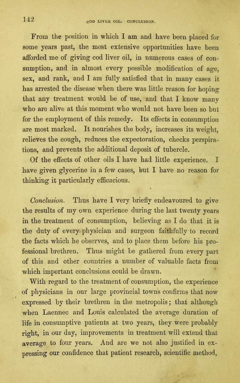 COD LIVER OIL. CONCLUSIOK. From the position in which I am and have been placed for some years past, the most extensive opportunities have been afforded me of giving cod liver oil, in numerous cases of con- sumption, and in almost every possible modification of age, sex, and rank, and I am fully satisfied that in many eases it has arrested the disease when there was little reason for hoping that any treatment would be of use, and that I know many who are alive at this moment who would not have been so but for the employment of this remedy. Its effects in consumption are most marked. It nourishes the body, increases its weight, relieves the cough, reduces the expectoration, checks perspira- tions, and prevents the additional deposit of tubercle. Of the effects of other oils I have had little experience. I have given glycerine in a few cases, but I have no reason for thinking it particularly efficacious. Conclusion. Thus have I very briefly endeavoured to give the results of my own experience during the last twenty years in the treatment of consumption, believing as I do that it is the duty of every-physician and surgeon faithfully to record the facts which he observes, and to place them before his pro- fessional brethren. Thus might be gathered from every part of this and other countries a number of valuable facts from which important conclusions could be drawn. With regard to the treatment of consumption, the experience of physicians in our large provincial towns confirms that now expressed by their brethren in the metropolis; that although when Laennec and Louis calculated the average duration of life in consumptive patients at two years, they were probably right, in our day, improvements in treatment will extend that average to four years. And are we not also justified in ex- pressing our confidence that patient research, scientific method,
