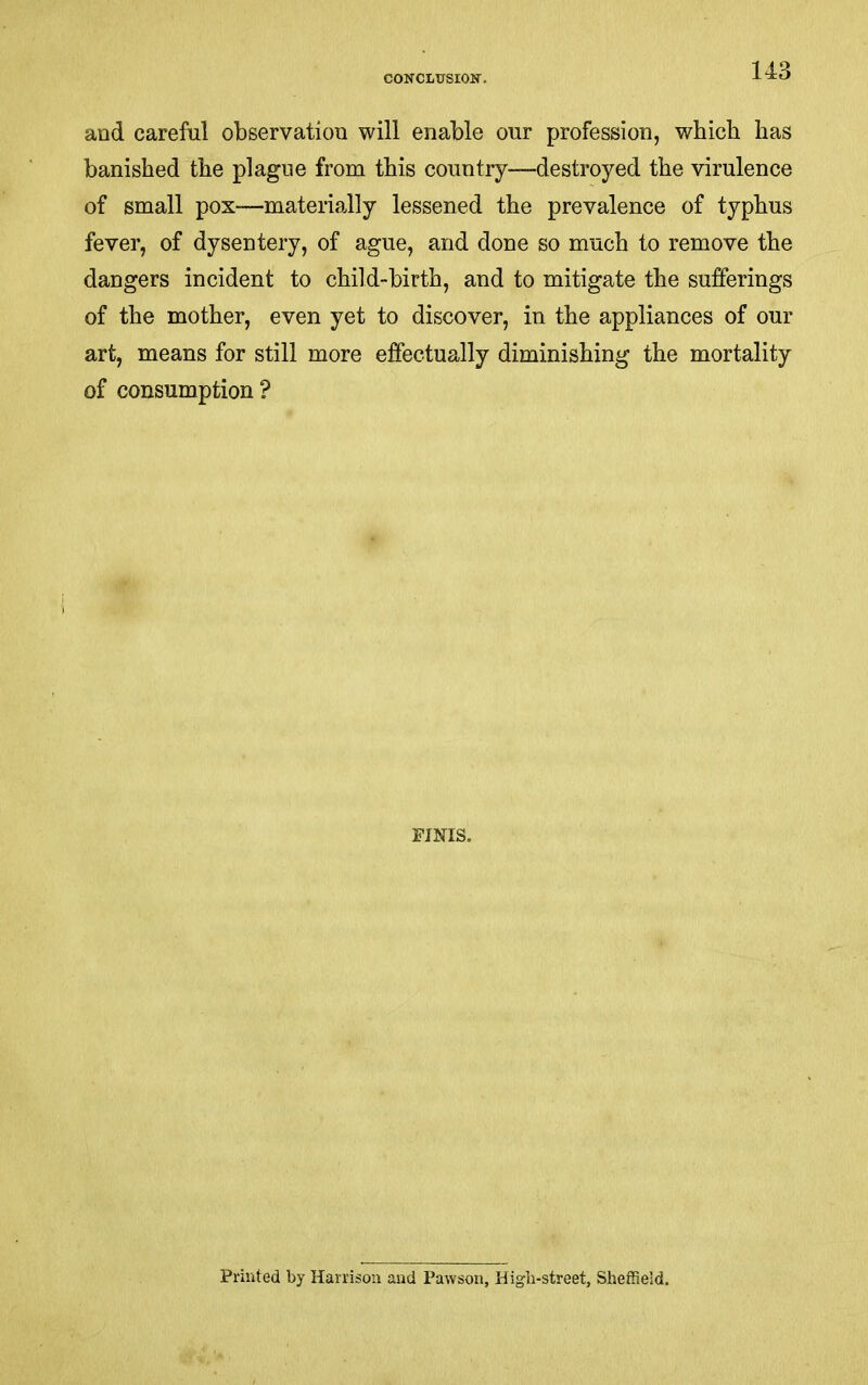 CONCLUSIOK. and careful observation will enable our profession, which has banished the plague from this country—destroyed the virulence of small pox—materially lessened the prevalence of typhus fever, of dysentery, of ague, and done so much to remove the dangers incident to child-birth, and to mitigate the sufferings of the mother, even yet to discover, in the appliances of our art, means for still more effectually diminishing the mortality of consumption? FINIS. Printed by Harrison and Pawsoii, Higli-street, Sheffield,