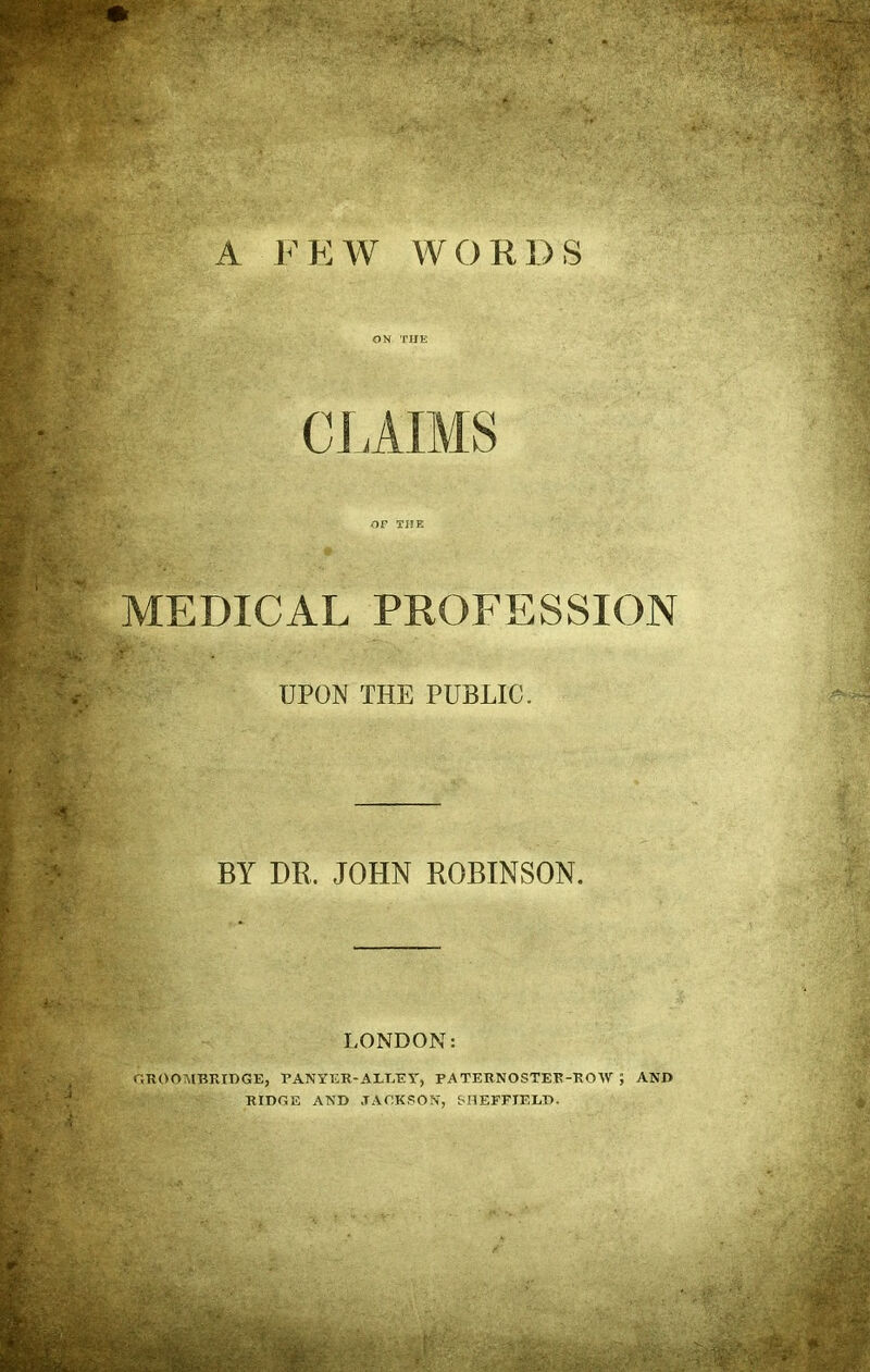 A FEW WORDS ON THE CLAIMS or THE MEDICAL PROFESSION UPON THE PUBLIC. BY DR. JOHN ROBINSON. LONDON: GROOTVIBRIDGE, PANYER-AET/EV, PATERNOSTER-ROW ; AND RIDGE AND J A OK SON, SHEFFIELD.