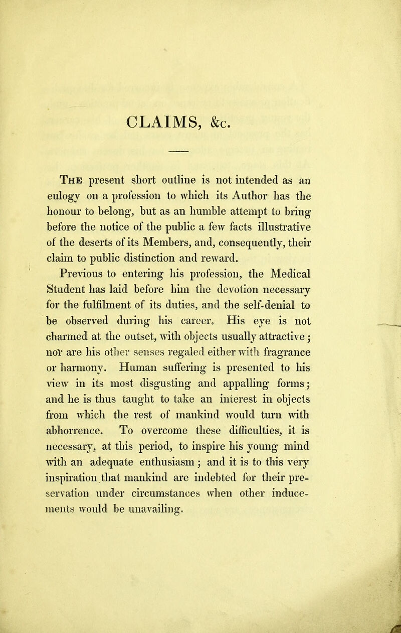 CLAIMS, &c. The present short outline is not intended as an eulogy on a profession to which its Author has the honour to belong-, but as an humble attempt to bring- before the notice of the public a few facts illustrative of the deserts of its Members, and, consequently, their claim to public distinction and reward. Previous to entering his profession, the Medical Student has laid before him the devotion necessary for the fulfilment of its duties, and the self-denial to be observed during his career. His eye is not charmed at the outset, with objects usually attractive; nor are his other senses regaled either with fragrance or harmony. Human suffering is presented to his view in its most disgusting and appalling forms; and he is thus taught to take an interest in objects from which the rest of mankind would turn with abhorrence. To overcome these difficulties, it is necessary, at this period, to inspire his young mind with an adequate enthusiasm ; and it is to this very inspiration.that mankind are indebted for their pre- servation under circumstances when other induce- ments would be unavailing.