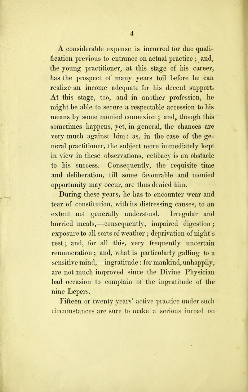 A considerable expense is incurred for due quali- fication previous to entrance on actual practice ; and, the young practitioner, at this stage of his career, has the prospect of many years toil before he can realize an income adequate for his decent support. At this stage, too, and in another profession, he might be able to secure a respectable accession to his means by some monied connexion ; and, though this sometimes happens, yet, in general, the chances are very much against him: as, in the case of the ge- neral practitioner, the subject more immediately kept in view in these observations, celibacy is an obstacle to his success. Consequently, the requisite time and deliberation, till some favourable and monied opportunity may occur, are thus denied him. During these years, he has to encounter wear and tear of constitution, with its distressing causes, to an extent not generally understood. Irregular and hurried meals,—consequently, impaired digestion; exposure to all sorts of weather; deprivation of night's rest j and, for all this, very frequently uncertain remuneration; and, what is particularly galling to a sensitive mind,—ingratitude : for mankind, unhappily, are not much improved since the Divine Physician had occasion to complain of the ingratitude of the nine Lepers. Fifteen or twenty years' active practice under such circumstances are sure to make a serious inroad on