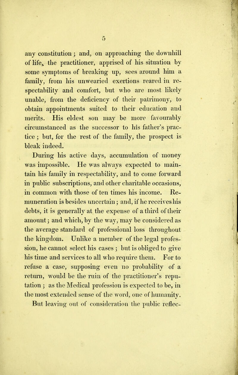 any constitution; and, on approaching the downhill of life,, the practitioner, apprised of his situation by some symptoms of breaking up, sees around him a family, from his unwearied exertions reared in re- spectability and comfort, but Avho are most likely unable, from the deficiency of their patrimony, to obtain appointments suited to their education and merits. His eldest son may be more favourably circumstanced as the successor to his father's prac- tice ; but, for the rest of the family, the prospect is bleak indeed. During his active days, accumulation of money was impossible. He was always expected to main- tain his family in respectability, and to come forward in public subscriptions, and other charitable occasions, in common with those of ten times his income. Re- muneration is besides uncertain; and, if he receives his debts, it is generally at the expense of a third of their amount; and which, by the way, may be considered as the average standard of professional loss throughout the kingdom. Unlike a member of the legal profes- sion, he cannot select his cases ; but is obliged to give his time and services to all who require them. For to refuse a case, supposing even no probability of a return, would be the ruin of the practitioner's repu- tation ; as the Medical profession is expected to be, in the most extended sense of the word, one of humanity. But leaving out of consideration the public reflec-