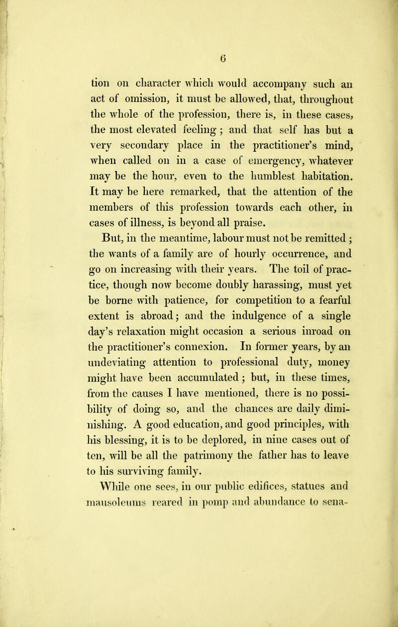 tion on character which would accompany such an act of omission, it must be allowed, that, throughout the whole of the profession, there is, in these cases, the most elevated feeling; and that self has but a very secondary place in the practitioner's mind, when called on in a case of emergency, whatever may be the hour, even to the humblest habitation. It may be here remarked, that the attention of the members of this profession towards each other, in cases of illness, is beyond all praise. But, in the meantime, labour must not be remitted ; the wants of a family are of hourly occurrence, and go on increasing with their years. The toil of prac- tice, though now become doubly harassing, must yet be borne with patience, for competition to a fearful extent is abroad; and the indulgence of a single day's relaxation might occasion a serious inroad on the practitioner's connexion. In former years, by an undeviating attention to professional duty, money might have been accumulated; but, in these times, from the causes I have mentioned, there is no possi- bility of doing so, and the chances are daily dimi- nishing. A good education, and good principles, with his blessing, it is to be deplored, in nine cases out of ten, will be all the patrimony the father has to leave to his surviving family. While one sees, in our public edifices, statues and mausoleums reared in pomp and abundance to sena-