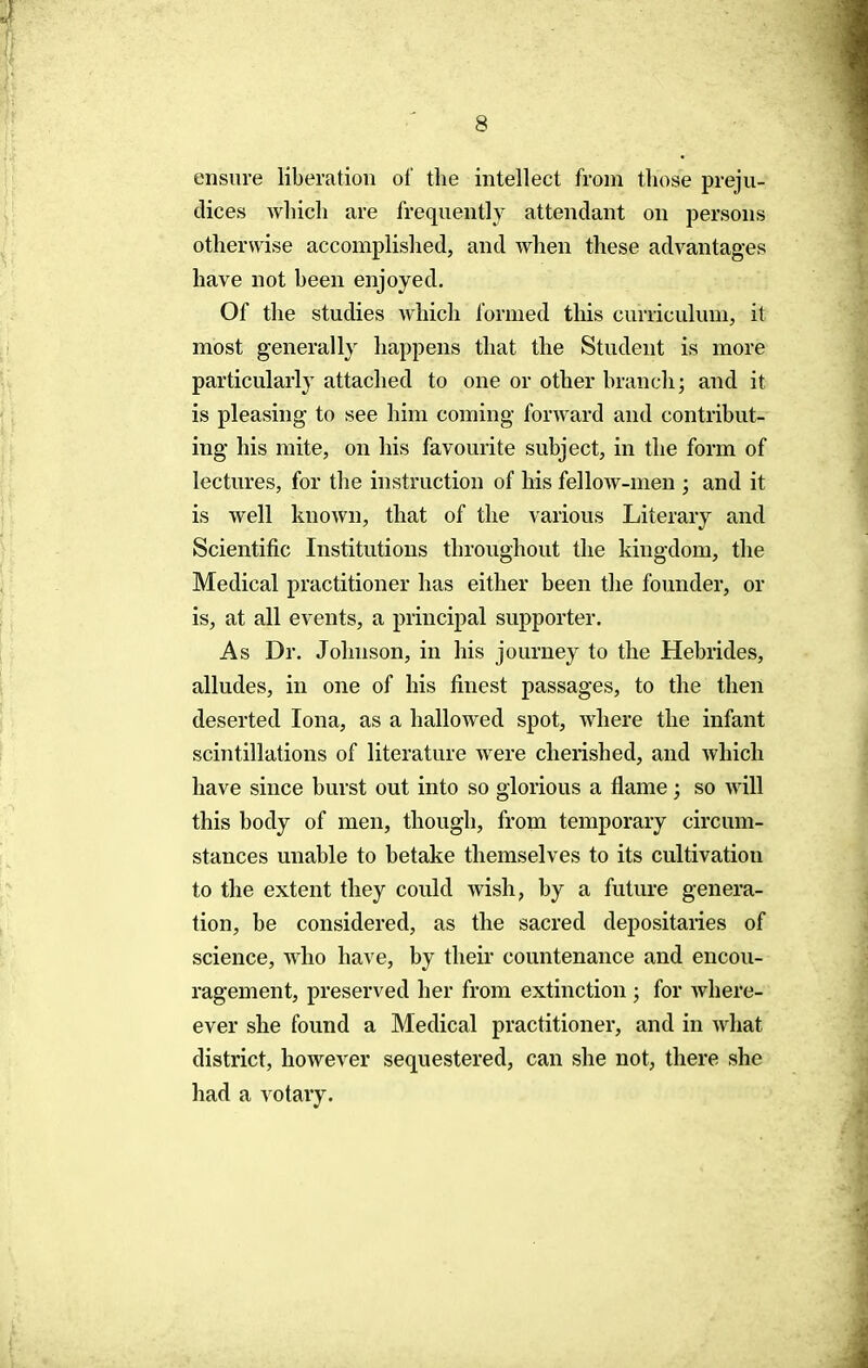 ensure liberation of the intellect from those preju- dices which are frequently attendant on persons otherwise accomplished, and when these advantages have not been enjoyed. Of the studies which formed this curriculum, it most generally happens that the Student is more particularly attached to one or other branch; and it is pleasing to see him coming forward and contribut- ing his mite, on his favourite subject, in the form of lectures, for the instruction of his fellow-men ; and it is well known, that of the various Literary and Scientific Institutions throughout the kingdom, the Medical practitioner has either been the founder, or is, at all events, a principal supporter. As Dr. Johnson, in his journey to the Hebrides, alludes, in one of his finest passages, to the then deserted Iona, as a hallowed spot, where the infant scintillations of literature were cherished, and which have since burst out into so glorious a flame; so will this body of men, though, from temporary circum- stances unable to betake themselves to its cultivation to the extent they could wish, by a future genera- tion, be considered, as the sacred depositaries of science, who have, by their countenance and encou- ragement, preserved her from extinction ; for Avhere- ever she found a Medical practitioner, and in what district, however sequestered, can she not, there she had a votary.