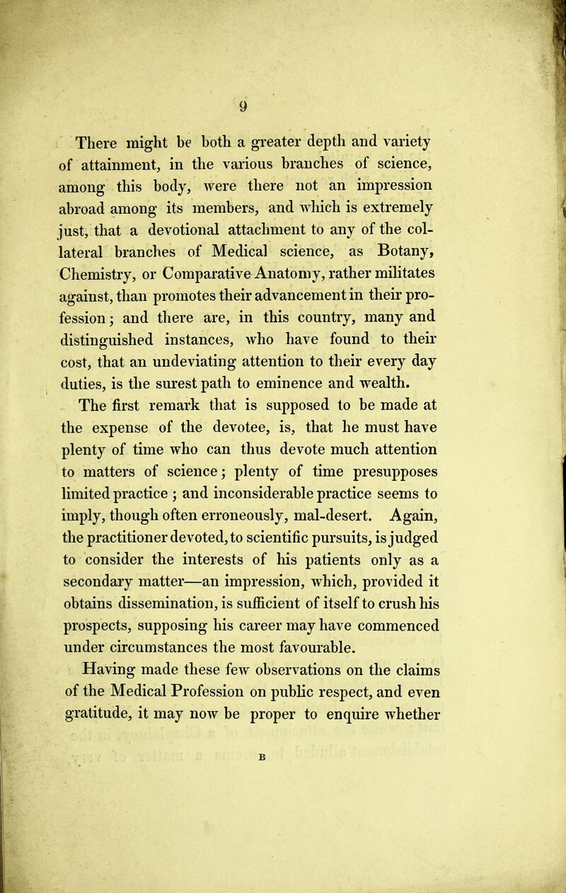 There might be both a greater depth and variety of attainment, in the various branches of science, among this body, were there not an impression abroad among its members, and which is extremely just, that a devotional attachment to any of the col- lateral branches of Medical science, as Botany, Chemistry, or Comparative Anatomy, rather militates against, than promotes their advancement in their pro- fession ; and there are, in this country, many and distinguished instances, who have found to their cost, that an undeviating attention to their every day duties, is the surest path to eminence and wealth. The first remark that is supposed to be made at the expense of the devotee, is, that he must have plenty of time who can thus devote much attention to matters of science; plenty of time presupposes limited practice ; and inconsiderable practice seems to imply, though often erroneously, mal-desert. Again, the practitioner devoted, to scientific pursuits, is judged to consider the interests of his patients only as a secondary matter—an impression, which, provided it obtains dissemination, is sufficient of itself to crush his prospects, supposing his career may have commenced under circumstances the most favourable. Having made these few observations on the claims of the Medical Profession on public respect, and even gratitude, it may now be proper to enquire whether