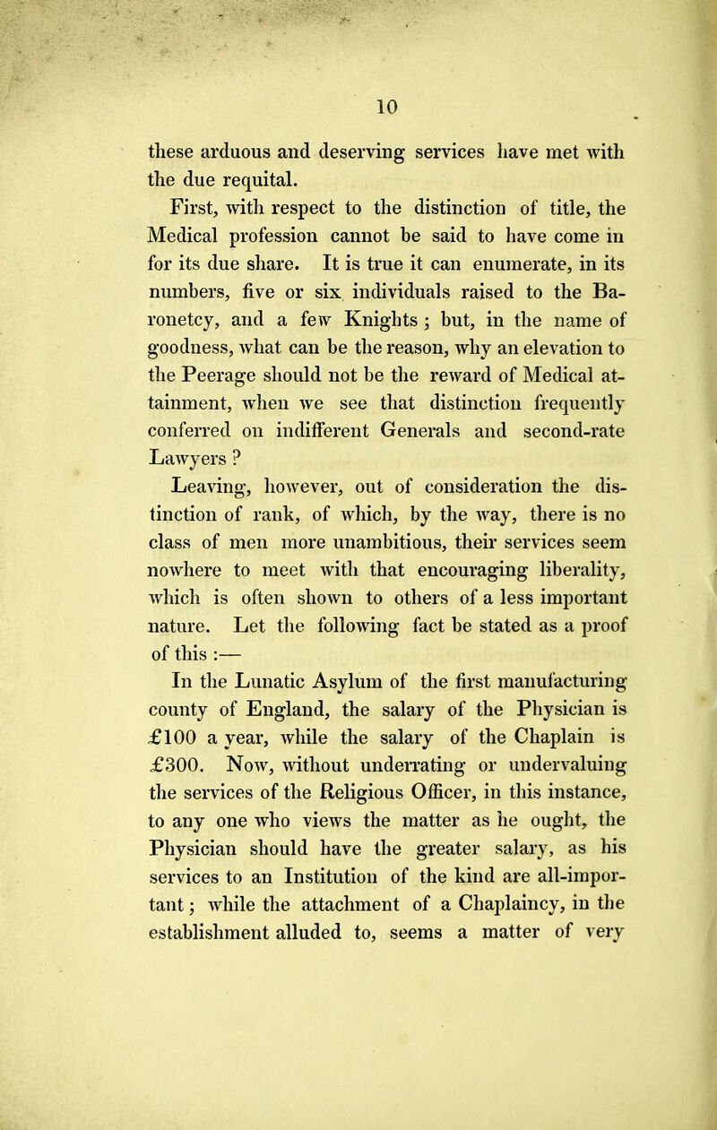 these arduous and deserving services have met with the due requital. First, with respect to the distinction of title, the Medical profession cannot be said to have come in for its due share. It is true it can enumerate, in its numbers, five or six individuals raised to the Ba- ronetcy, and a few Knights ; but, in the name of goodness, what can be the reason, why an elevation to the Peerage should not be the reward of Medical at- tainment, when we see that distinction frequently conferred on indifferent Generals and second-rate Lawyers ? Leaving, however, out of consideration the dis- tinction of rank, of which, by the way, there is no class of men more unambitious, their services seem nowhere to meet with that encouraging liberality, which is often shown to others of a less important nature. Let the following fact be stated as a proof of this :— In the Lunatic Asylum of the first manufacturing county of England, the salary of the Physician is £100 a year, while the salary of the Chaplain is £300. Now, without underrating or undervaluing the services of the Religious Officer, in this instance, to any one who views the matter as he ought, the Physician should have the greater salary, as his services to an Institution of the kind are all-impor- tant ; while the attachment of a Chaplaincy, in the establishment alluded to, seems a matter of very