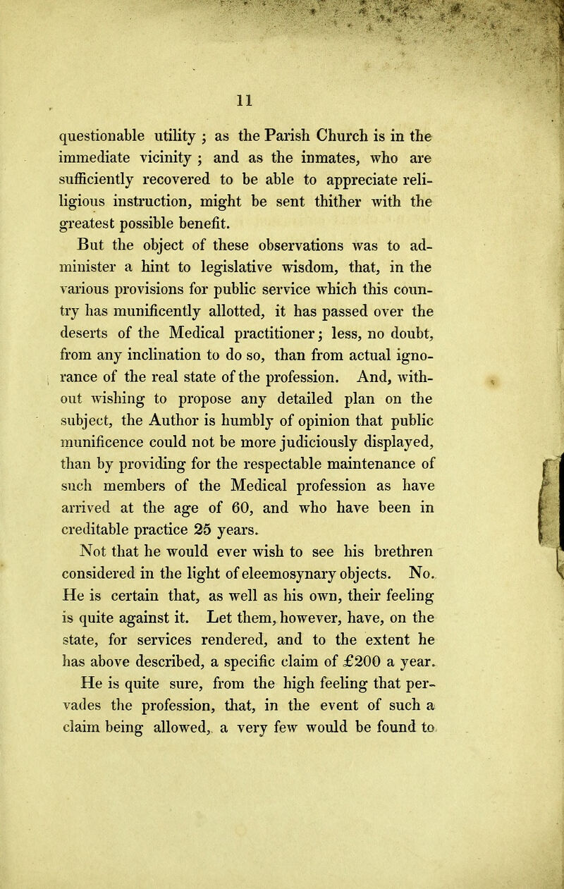 questionable utility ; as the Parish Church is in the immediate vicinity ; and as the inmates, who are sufficiently recovered to be able to appreciate reli- ligious instruction, might be sent thither with the greatest possible benefit. But the object of these observations was to ad- minister a hint to legislative wisdom, that, in the various provisions for public service which this coun- try has munificently allotted, it has passed over the deserts of the Medical practitioner; less, no doubt, from any inclination to do so, than from actual igno- rance of the real state of the profession. And, with- out Avishing to propose any detailed plan on the subject, the Author is humbly of opinion that public munificence could not be more judiciously displayed, than by providing for the respectable maintenance of such members of the Medical profession as have arrived at the age of 60, and who have been in creditable practice 25 years. Not that he would ever wish to see his brethren considered in the light of eleemosynary objects. No. He is certain that, as well as his own, their feeling is quite against it. Let them, however, have, on the state, for services rendered, and to the extent he has above described, a specific claim of £200 a year. He is quite sure, from the high feeling that per- vades the profession, that, in the event of such a claim being allowed, a very few would be found to