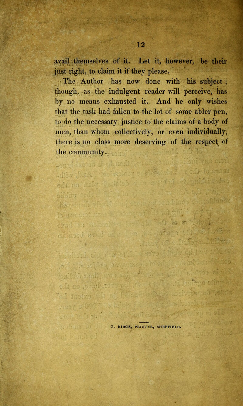 avail themselves of it. Let it, however, be their just right, to claim it if they please. The Author has now done with his subject • though, as the indulgent reader will perceive, has by no means exhausted it. And he only wishes that the task had fallen to the lot of some abler pen, to do the necessary justice to the claims of a body of men, than whom collectively, or even individually, there is no class more deserving of the respect^ of the community. C. RIDGE, PRINTER, SHEFFIELD.