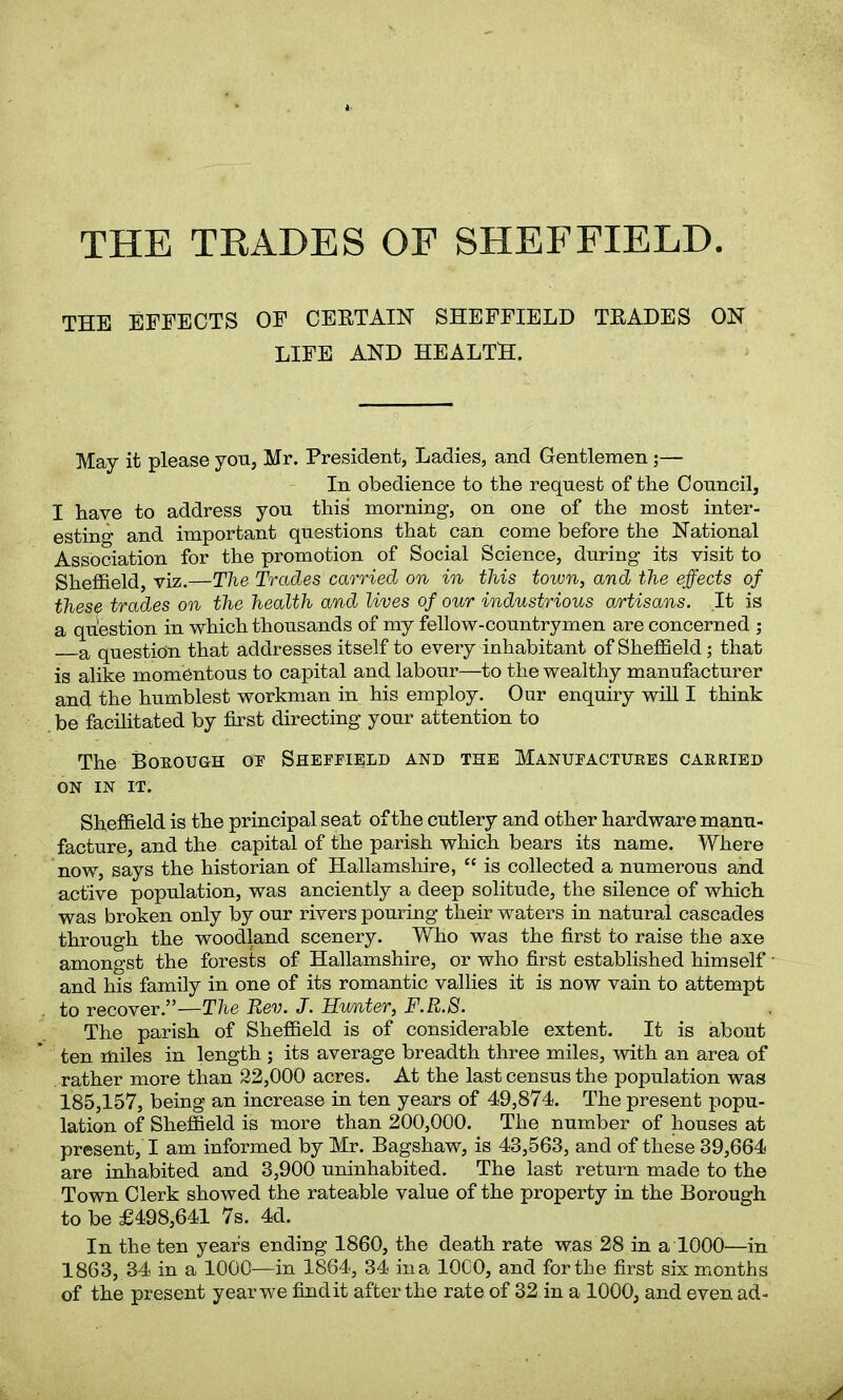 THE TRADES OF SHEFFIELD THE EFFECTS OF CERTAIN SHEFFIELD TRADES ON LIFE AND HEALTH. May it please you, Mr. President, Ladies, and Gentlemen;— In obedience to the request of the Council, I have to address you this morning, on one of the most inter- esting and important questions that can come before the National Association for the promotion of Social Science, during its visit to Sheffield, viz .—The Trades carried on in this town, and the effects of these trades on the health and lives of our industrious artisans. It is a question in which thousands of my fellow-countrymen are concerned ; a question that addresses itself to every inhabitant of Sheffield; that is alike momentous to capital and labour—to the wealthy manufacturer and the humblest workman in his employ. Our enquiry will I think be facilitated by first directing your attention to The Borough or Sheffield and the Manufactures carried ON IN IT. Sheffield is the principal seat of the cutlery and other hardware manu- facture, and the capital of the parish which bears its name. Where now, says the historian of Hallamshire, “ is collected a numerous and active population, was anciently a deep solitude, the silence of which was broken only by our rivers pouring their waters in natural cascades through the woodland scenery. Who was the first to raise the axe amongst the forests of Hallamshire, or who first established himself and his family in one of its romantic vallies it is now vain to attempt to recover.”—The Rev. J. Hunter, F.R.S. The parish of Sheffield is of considerable extent. It is about ten miles in length ; its average breadth three miles, with an area of rather more than 22,000 acres. At the last census the population was 185,157, being an increase in ten years of 49,874. The present popu- lation of Sheffield is more than 200,000. The number of houses at present, I am informed by Mr. Bagshaw, is 43,563, and of these 39,664 are inhabited and 3,900 uninhabited. The last return made to the Town Clerk showed the rateable value of the property in the Borough to be £498,641 7s. 4d. In the ten years ending 1860, the death rate was 28 in a 1000—in 1863, 34 in a 1000—in 1864, 34 ina 10G0, and forthe first six months of the present year we findit after the rate of 32 in a 1000, and even ad-