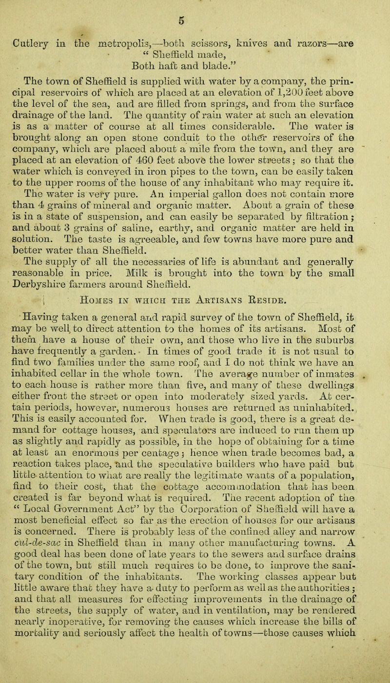 Cutlery in the metropolis,—both scissors, knives and razors—are “ Sheffield made, Both haft and blade.” The town of Sheffield is supplied with water by a company, the prin- cipal reservoirs of which are placed at an elevation of 1,200 feet above the level of the sea, and are tilled from springs, and from the surface drainage of the land. The quantity of rain water at such an elevation is as a matter of course at all times considerable. The water is brought along an open stone conduit to the othdr reservoirs of the company, which are placed about a mile from the town, and they are placed at an elevation of 460 feet abovfe the lower streets; so that the water which is conveyed in iron pipes to the town, can be easily taken to the upper rooms of the house of any inhabitant who may require it. The water is very pure. An imperial gallon does not contain more than 4 grains of mineral and organic matter. About a grain of these is.in a state of suspension, and can easily be separated by filtration; and about 3 grains of saline, earthy, and organic matter are held in solution. The taste is agreeable, and few towns have more pure and better water than Sheffield. The supply of all the necessaries of life is abundant and generally reasonable in price. Milk is brought into the town by the small Derbyshire farmers around Sheffield. ; Homes in which the Artisans Reside. Having taken a general and rapid survey of the town of Sheffield, it may be well to direct attention to the homes of its artisans. Most of them have a house of their own, and those who live in the suburbs have frequently a garden. In times of good trade it is not usual to find two families under the same roof, and I do not think we have an inhabited cellar in the whole town. The average number of inmates to each house is rather more than five, and many of these dwellings either front the street or open into moderately sized yards. At cer- tain periods, however, numerous houses are returned as uninhabited. This is easily accounted for. When trade is good, there is a great de- mand for cottage houses, and speculators are induced to run them up as slightly and rapidly as possible, in the hope of obtaining for a time at least an enormous per centage; hence when trade becomes bad, a reaction takes place, ■and the speculative builders who have paid but little- attention to what are really the legitimate wants of a population, find to their cost, that the cottage accommodation that has been created is far beyond what is required. The recent adoption of the “ Local Government Act” by the Corporation of Sheffield will have a most beneficial effect so far as the erection of houses for our artisans is concerned. There is probably less of the confined alley and narrow c'ul-de-sac in Sheffield than in many other manufacturing towns. A good deal has been done of late years to the sewers and surface drains of the town, but still much requires to be done, to improve the sani- tary condition of the inhabitants. The working classes appear but little aware that they have a- duty to perform as well as the authorities; and that all measures for effecting improvements in the drainage of the streets, the supply of water, and in ventilation, may be rendered nearly inoperative, for removing the causes which increase the bills of mortality and seriously affect the health of towns—those causes whioh