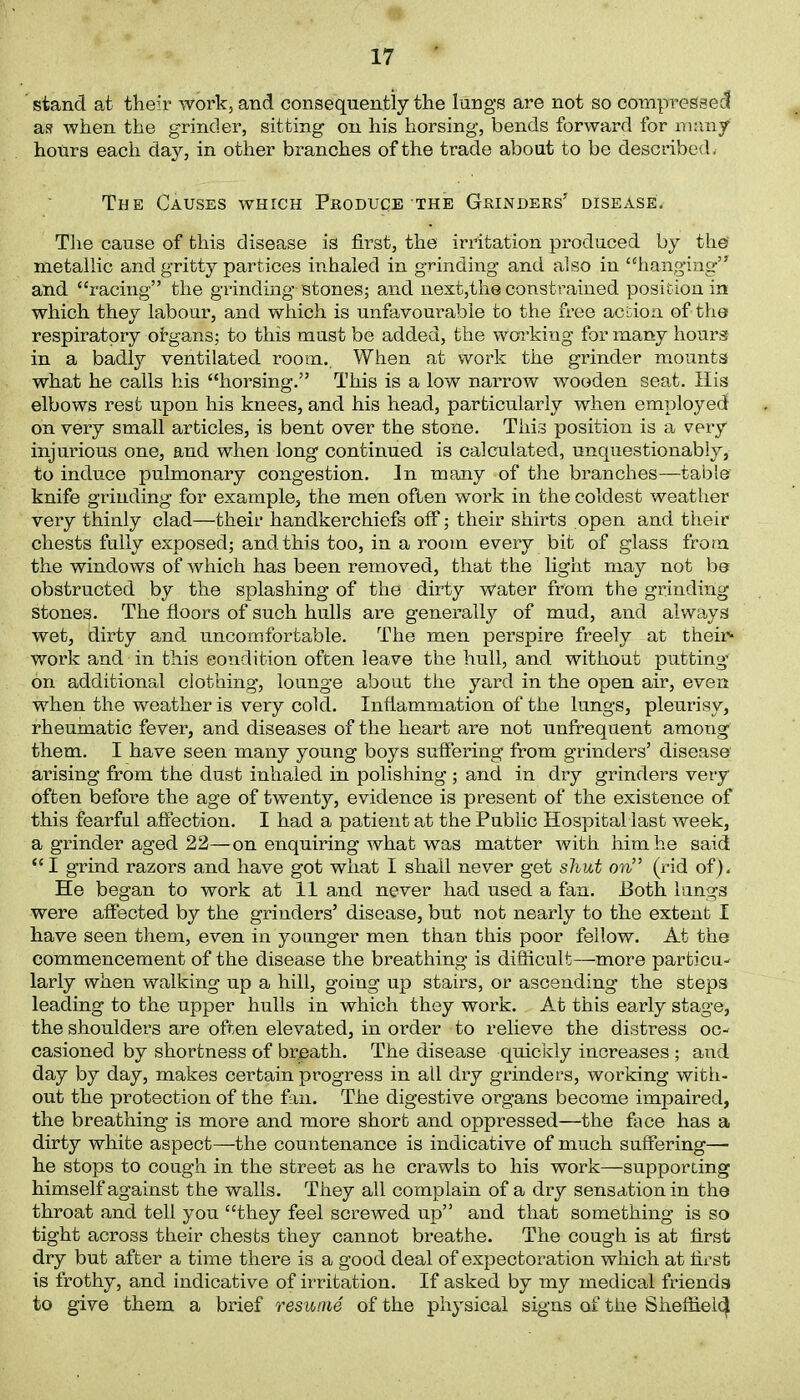 stand at their work, and consequently the lungs are not so compressed as when the grinder, sitting on his horsing, bends forward for many hours each day, in other branches of the trade about to be described, The Causes which Produce the Grinders’ disease. The cause of this disease is first, the irritation produced by the metallic and gritty partices inhaled in grinding and also in “hanging” and “racing” the grinding stones; and next,the constrained position in which they labour, and which is unfavourable to the free action of the respiratory organs; to this must be added, the working for many hours in a badly ventilated room.. When at Work the grinder mounts what he calls his “horsing.” This is a low narrow wooden seat. His elbows rest upon his knees, and his head, particularly when employed on very small articles, is bent over the stone. This position is a very injurious one, and when long continued is calculated, unquestionably, to induce pulmonary congestion. In many -of the branches—table knife grinding for example, the men often work in the coldest weather very thinly clad—their handkerchiefs off; their shirts open and their chests fully exposed; and this too, in a room every bit of glass from the windows of which has been removed, that the light may not be obstructed by the splashing of the dirty Water from the grinding stones. The floors of such hulls are generally of mud, and always wet, dirty and uncomfortable. The men perspire freely at their* work and in this condition often leave the hull, and without putting on additional clothing, lounge about the yard in the open air, even when the weather is very cold. Inflammation of the lungs, pleurisy, rheumatic fever, and diseases of the heart are not unfrequent among them. I have seen many young boys suffering from grinders’ disease arising from the dust inhaled in polishing ; and in dry grinders very often before the age of twenty, evidence is present of the existence of this fearful affection. I had a patient at the Public Hospital last week, a grinder aged 22—on enquiring what was matter with him he said “I grind razors and have got what I shall never get shut on” (rid of). He began to work at 11 and never had used a fan. Both lungs were affected by the grinders’ disease, but not nearly to the extent I have seen them, even in younger men than this poor fellow. At the commencement of the disease the breathing is difficult—more particu- larly when walking up a hill, going up stairs, or ascending the steps leading to the upper hulls in which they work. At this early stage, the shoulders are often elevated, in order to relieve the distress oc- casioned by shortness of breath. The disease quickly increases; and day by day, makes certain progress in all dry grinders, working with- out the protection of the fan. The digestive organs become impaired, the breathing is more and more short and oppressed—the face has a dirty white aspect—the countenance is indicative of much suffering— he stops to cough in the street as he crawls to his work—supporting himself against the walls. They all complain of a dry sensation in the throat and tell you “they feel screwed up” and that something is so tight across their chests they cannot breathe. The cough is at first dry but after a time there is a good deal of expectoration which at first is frothy, and indicative of irritation. If asked by my medical friends to give them a brief resume of the physical signs of the Sheffield