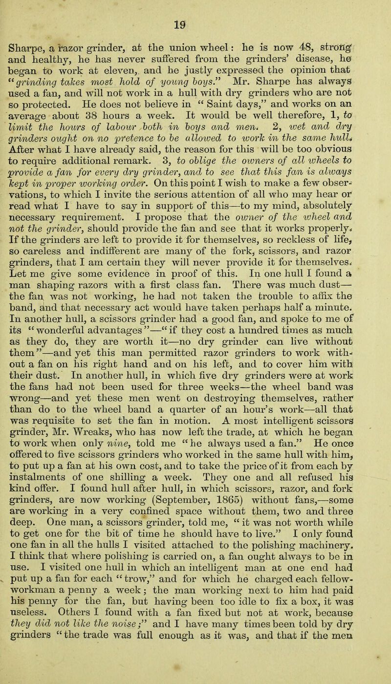 Sharpe, a razor grinder, at the union wheel: he is now 48, strong' and healthy, he has never suffered from the grinders’ disease, he began to work at eleven,, and he justly expressed the opinion that “grinding takes most hold of young boys.” Mr. Sharpe has always used a fan, and will not work in a hull with dry grinders who are not so protected. He does not believe in “ Saint days,” and works on an average about 38 hours a week. It would be well therefore, 1, to limit the hours of labour,both in boys and men* 2, wet and d/ry grinders ought on no 'pretence to be allowed to work in the same hulU After what I have already said, the reason for this will be too obvious to require additional remark. 3, to oblige the owners of all wheels to provide a fan for every dry grinder, and to see that this fa/n is alwa/ys kept in proper working order. On this point I wish to make a few obser- vations, to which I invite the serious attention of all who may hear or read what I have to say in support of this—to my mind, absolutely necessary requirement. I propose that the owner of the wheel and not the grinder, should provide the fan and see that it works properly,, If the grinders are left to provide it for themselves, so reckless of life, so careless and indifferent are many of the fork, scissors, and razor grinders, that I am certain they will never provide it for themselves. Let me give some evidence in proof of this. In one hull I found a man shaping razors with a first class fan. There was much dust— the fan, was not working, he had not taken the trouble to affix the band, and that necessary act would have taken perhaps half a minute. In another hull, a scissors grinder had a good fan, and spoke to me of its e< wonderful advantages ”—“ if they cost a hundred times as much as they do, they are worth it—no dry grinder can live without them”—and yet this man permitted razor grinders to work with- out a fan on his right hand and on his left, and to cover him with their dust. In another hull, in which five dry grinders were at work the fans had not been used for three weeks—the wheel band was wrong—and yet these men went on destroying themselves, rather than do to the wheel band a quarter of an hour’s work—all that was requisite to set the fan in motion. A most intelligent scissors grinder, Mr. Wreaks, who has now left the trade, at which he began to work when only nine, told me K he always used a fan.” He once offered to five scissors grinders who worked in the same hull with him, to put up a fan at his own cost, and to take the price of it from each by instalments of one shilling a week. They one and all refused his kind offer. I found hull after hull, in which scissors, razor, and fork grinders, are now working (September, 1865) without fans,—some are working in a very confined space without them, two and three deep. One man, a scissors grinder, told me, “ it was not worth while to get one for the bit of time he should have to live.” I only found one fan in all the hulls I visited attached to the polishing machinery. I think that where polishing is carried on, a fan ought always to be in use. I visited one hull in which an intelligent man at one end had put up a fan for each “ trow,” and for which he charged each fellow- workman a penny a week; the man working next to him had paid his penny for the fan, but having been too idle to fix a box, it was useless. Others I found with a fan fixed but not at work, because they did not like the noise;” and I have many times been told by dry grinders “the trade was full enough as it was, and that if the men