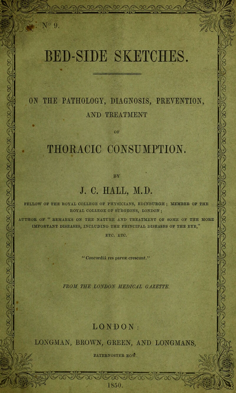 ON THE PATHOLOGY, DIAGNOSIS, PREVENTION AND TREATMENT THORACIC CONSUMPTION J. C. HALL, M.D FELLOW OF THE ROYAL COLLEGE OF PHYSICIANS, EDINBURGH ; MEMBER OF THE ROYAL COLLEGE OF SURGEONS, LONDON ; AUTHOR OF “ REMARKS ON THE NATURE AND TREATMENT OF SOME OF THE MORE IMPORTANT DISEASES, INCLUDING THE PRINCIPAL DISEASES OF THE EYE,” Concordia res parv* crescunt. FROM THE LONDON MEDICAL GAZETTE. LONGMAN, BROWN, GREEN, AND LONGMANS, PATERNOSTER KOI?\ 1850.