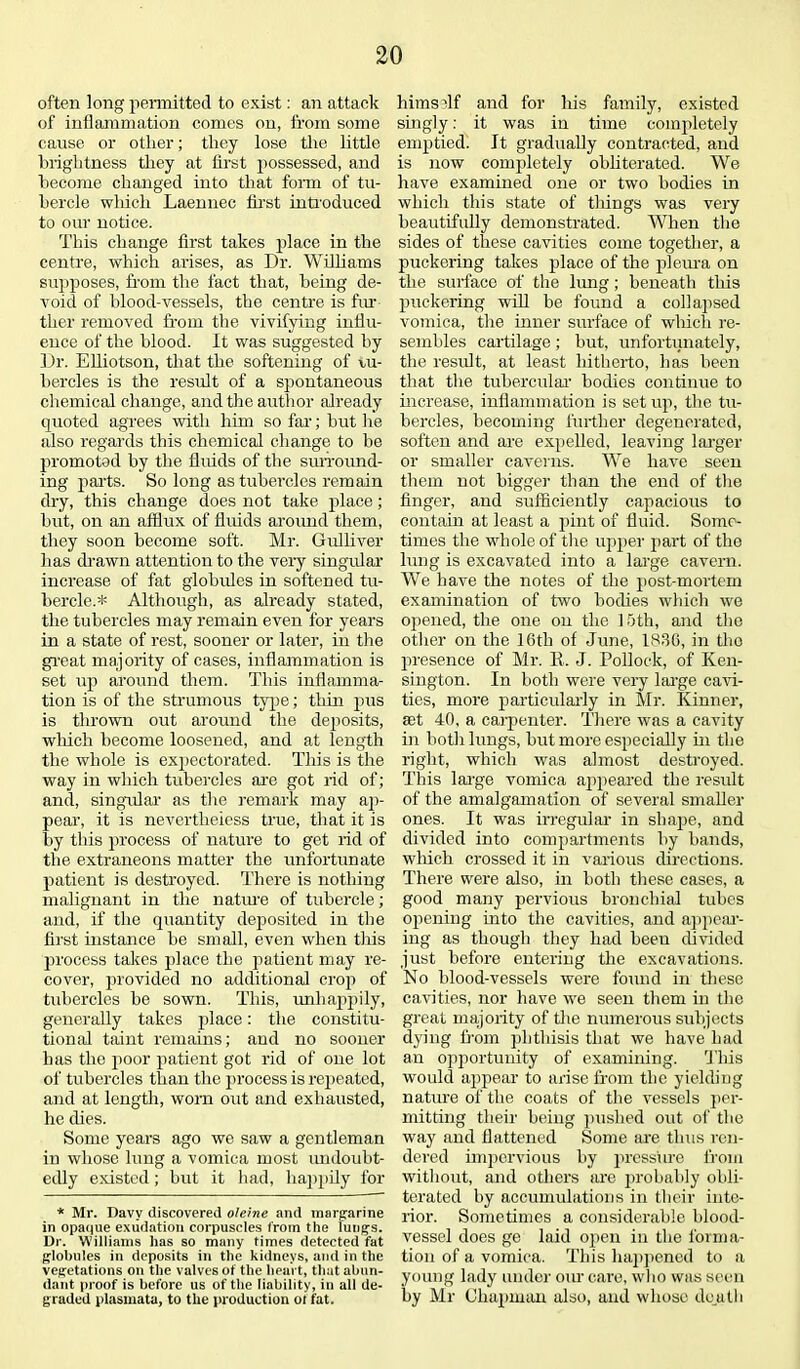 often long permitted to exist: an attack of inflammation comes on, from some cause or other; they lose the little brightness they at first possessed, and become changed into that form of tu- bercle which Laennec first introduced to our notice. This change first takes place in the centre, which arises, as Dr. Williams supposes, from the fact that, being de- void of blood-vessels, the centre is fur ther removed from the vivifying influ- ence of the hlood. It was suggested by Dr. Elliotson, that the softening of tu- bercles is the result of a spontaneous chemical change, and the author already quoted agrees with him so far; but he also regards this chemical change to be promoted by the fluids of the surround- ing parts. So long as tubercles remain dry, this change does not take place; but, on an afflux of fluids around them, they soon become soft. Mr. Gulliver lias drawn attention to the very singular increase of fat globules in softened tu- bercle.* Although, as already stated, the tubercles may remain even for years in a state of rest, sooner or later, in the great majority of cases, inflammation is set up around them. This inflamma- tion is of the strumous type; thin pus is thrown out around the deposits, which become loosened, and at length the whole is expectorated. This is the way in which tubercles are got rid of; and, singular as the remark may ap- pear, it is nevertheless true, that it is by this process of nature to get rid of the extraneons matter the unfortunate patient is destroyed. There is nothing malignant in the nature of tubercle; and, if the quantity deposited in the first instance he small, even when this process takes place the patient may re- cover, provided no additional crop of tubercles be sown. This, unhappily, generally takes place: the constitu- tional taint remains; and no sooner has the jioor patient got rid of one lot of tubercles than the process is repeated, and at length, worn out and exhausted, he dies. Some years ago we saw a gentleman in whose lung a vomica most imdoubt- edly existed; but it had, liapj>ily for * Mr. Davy discovered oleine and margrarine in opaque exudation corpuscles from the lungs. Dr. Williams has so many times detected fat globules in deposits in the kidneys, and in the vegetations on the valves of the heart, that abun- dant proof is before us of the liability, in all de- graded plasmata, to the production of fat. himself and for his family, existed singly: it was in time completely emptied. It gradually contracted, and is now completely obliterated. We have examined one or two bodies in which this state of tilings was very beautifully demonstrated. When the sides of these cavities come together, a puckering takes place of the pleura on the surface of the lung; beneath this puckering will be found a collapsed vomica, the inner surface of which re- sembles cartilage; but, unfortunately, the result, at least hitherto, has been that the tubercular bodies continue to increase, inflammation is set up, the tu- bercles, becoming further degenerated, soften and are expelled, leaving larger or smaller caverns. We have seen them not bigger than the end of the finger, and sufficiently capacious to contain at least a pint of fluid. Some- times the whole of the upper part of the lung is excavated into a large cavern. We have the notes of the post-mortem examination of two bodies which we opened, the one on the 15th, and the other on the 16th of June, 1836, in tho presence of Mr. K. J. Pollock, of Ken- sington. In both were very large cavi- ties, more particularly in Mr. Khmer, set 40, a caipenter. There was a cavity in both lungs, but more especially hi the right, which was almost destroyed. This large vomica ajipeared the result of the amalgamation of several smaller ones. It was irregular in shape, and divided into compartments by bands, which crossed it in various directions. There were also, in both these cases, a good many pervious bronchial tubes opening into the cavities, and appear- ing as though they had beeu divided just before entering the excavations. No blood-vessels were found in these cavities, nor have we seen them hr tho great majority of the numerous subjects dying from phthisis that we have had an opportunity of examining. This would appear to arise from the yielding nature of the coats of the vessels per- mitting their being pushed out of the way and flattened Some are thus ren- dered impervious by pressure from without, and others are probably obli- terated by accumulations in their inte- rior. Sometimes a considerable blood- vessel does ge laid open in the forma- tion of a vomica. This happened to a young lady under our care, who was seen by Mr Chapman also, and whose death