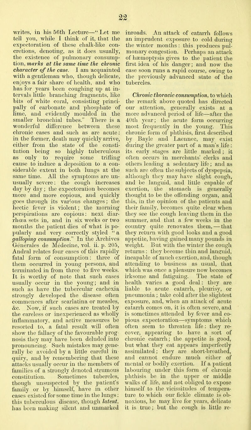 writes, in Iris 50th Lecture—“ Let me tell you, while I think of it, that the expectoration of these clialk-like con- cretions, denoting, as it does usually, the existence of pulmonary consump- tion, marks at the same time the chronic character of the case. I am acquainted with a gentleman who, though delicate, enjoys a fair share of health, and who has for years been coughing up at in- tervals little brandling fragments, like bits of white coral, consisting princi- pally of carbonate and phosphate of lime, and evidently moulded in the smaller bronchial tubes.” There is a wonderful difference between these chronic cases and such as are acute: in the former, death may quickly arrive, either from the state of the consti- tution being so highly tuberculous as only to require some trifling cause to induce a deposition to a con- siderable extent in both lungs at the same time. All the symptoms are un- usually severe: the cough increases day by day; the expectoration becomes more and more copious, and quickly goes through its various changes; the hectic fever is violent; the morning perspirations are copious: next diar- rhoea sets in, and in six weeks or two months the patient dies of what is po- pularly and very correctly styled “ a galloping consumption. In the Archives Generates de Medecine, vol. ii. p. 205, Andral relates four cases of this rapidly fatal form of consumption: three of them occurred in young persons, and terminated in from three to five weeks. It is worthy of note that such cases usually occur in the young; and in such as have the tubercular cachexia strongly developed the disease often commences after scarlatina or measles, &c. Now, if such cases are treated by the careless or inexperienced as wholly inflammatory, and active measiues be resorted to, a fatal result will often show the fallacy of the favourable prog- nosis they may have been deluded into pronouncing. Such mistakes may gene- rally be avoided by a little careful in quiry, and by remembering that these attacks usually occur in the members of families of a strongly denoted strumous constitution. Sometimes tubercles, though unsuspected by the patient’s family or by himself, have in other cases existed for some time in the lungs: this tuberculous disease, though latent, has been making silent and unmarked inroads. An attack of catarrh follows an imprudent exposure to cold during the winter months : this produces pul- monary congestion. Perhaps an attack of haemoptysis gives to the patient the first idea of his danger; and now the case soon runs a rapid course, owing to the previously advanced state of the tubercles. Chronic thoracic consumption, to which the remark above quoted has directed our attention, generally exists at a more advanced period of life—after the 40th year; the acute form occurring most frequently in the young. This chronic form of phtliisis, first described by Bayle and Laennec, may exist during the greater part of a man’s life: its early stages are little marked; it often occurs in merchants’ clerks and others leading a sedentary life; and as such are often the subjects of dyspepsia, although they may have slight cough, and be languid, and little capable of exertion, the stomach is generally thought to be the offending organ, and this, in the opinion of the patients and their family, becomes quite clear when they see the cough leaving them in the summer, and that a few weeks in the country quite renovates them, — that they return with good looks and a good appetite, having gained many pounds in weight. But with the winter the cough returns : they become thin and languid, incapable of much exertion, and, though attending to business as usual, that which was once a pleasure now becomes irksome and fatiguing. The state of health varies a good deal: they are liable to acute catarrh, pleurisy, or pneumonia ; take cold after the slightest exposure, and, when an attack of acute catarrh comes on, it is often severe, and is sometimes attended by fever and co- pious expectoration—symptoms which often seem to threaten life: they re- cover, appearing to have a sort of chronic catarrh; the appetite is good, but what they eat appears imperfectly assimilated; they are short-breathed, and cannot endure much either of mental or bodily exertion. If a patient labouring under this form of chronic phthisis be in the upper or middle walks of life, and not obliged to expose himself to the vicissitudes of tempera- ture to which our fickle climate is ob- noxious, he may live for years, delicate it is true; but the cough is little re-