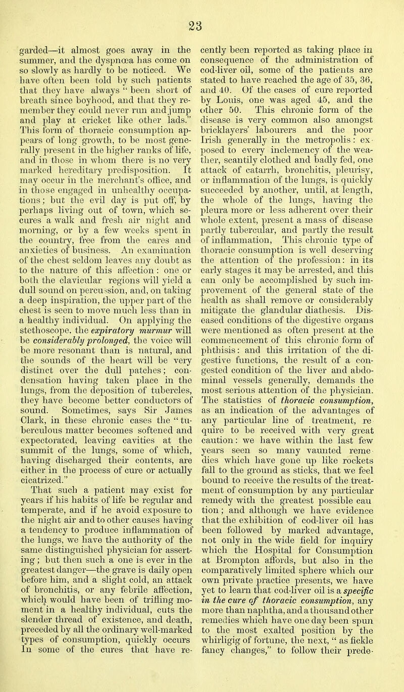 garded—it almost goes away in the summer, and the dyspnoea has come on so slowly as hardly to be noticed. We have often been told by such patients that they have always “ been short of breath since boyhood, and that they re- member they could never run and jump and play at cricket like other lads.” This form of thoracic consumption ap- pears of long growth, to he most gene- rally present in the higher ranks of life, and in those in whom there is no very marked hereditary predisposition. It may occur in the merchant’s office, and in those engaged in unhealthy occupa- tions ; but the evil day is put off, by perhaps living out of town, which se- cures a walk and fresh air night and morning, or by a few weeks spent in the country, free from the cares and anxieties of business. An examination of the chest seldom leaves any doubt as to the nature of this affection : one or both the clavicular regions will yield a dull sound on percussion, and, on taking a deep inspiration, the upper part of the chest is seen to move much less than in a healthy individual. On applying the stethoscope, the expiratory murmur will be considerably prolonged, the voice will be more resonant than is natural, and the sounds of the heart will be very distinct over the dull patches; con- densation having taken place in the lungs, from the deposition of tubercles, they have become better conductors of sound. Sometimes, says Sir James Clark, in these chronic cases the “ tu- berculous matter becomes softened and expectorated, leaving cavities at the summit of the lungs, some of which, having discharged their contents, are either in tire process of cure or actually cicatrized.” That such a patient may exist for years if his habits of life be regular and temperate, and if he avoid exposure to the night air and to other causes having a tendency to produce inflammation of the lungs, we have the authority of the same distinguished physician for assert- ing ; but then such a one is ever in the greatest danger—the grave is daily open before him, and a slight cold, an attack of bronchitis, or any febrile affection, which would have been of trifling mo- ment in a healthy individual, cuts the slender thread of existence, and death, preceded by all the ordinary well-marked types of consumption, quickly occurs In some of the cures that have re- cently been reported as taking place in consequence of the administration of cod-liver oil, some of the patients are stated to have reached the age of 35, 36, and JO. Of the cases of cure reported by Louis, one was aged 45, and the other 50. This chronic form of the disease is very common also amongst bricklayers’ labourers and the poor Irish generally hi the metropolis: ex posed to every inclemency of the wea- ther, scantily clothed and badly fed, one attack of catarrh, bronchitis, pleurisy, or inflammation of the lungs, is quickly succeeded by another, until, at length, the whole of the lungs, having the pleura more or less adherent over their whole extent, present a mass of disease partly tubercular, and partly the result of inflammation, Tins chronic type of thoracic consumption is well deserving the attention of the profession: in its early stages it may be arrested, and this can only be accomplished by such im- provement of the general state of the health as shall remove or considerably mitigate the glandular diathesis. Dis- eased conditions of the digestive organs were mentioned as often present at the commencement of this chronic form of phthisis: and this irritation of the di- gestive functions, the result of a con- gested condition of the liver and abdo- minal vessels generally, demands the most serious attention of the physician. The statistics of thoracic consumption, as an indication of the advantages of any particular line of treatment, re quire to be received with very great caution: we have within the last few years seen so many vaunted reme dies which have gone up like rockets fall to the ground as sticks, that we feel bound to receive the results of the treat- ment of consumption by any particular remedy with the greatest possible cau tion; and although we have evidence that the exhibition of cod-liver oil has been followed by marked advantage, not only in the wide field for inquiry which the Hospital for Consumption at Brompton affords, but also in the comparatively limited sphere which our own private practice presents, we have yet to learn that cod-liver oil is a specific in the cure of thoracic consumption, any more than naphtha, and a thousand other remedies which have one day been spun to the most exalted position by the whirligig of fortune, the next, “ as fickle fancy changes,” to follow their prede-