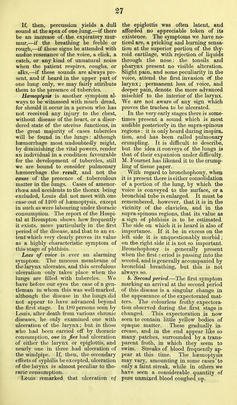 If, then, percussion yields a dull sound at the apex of one lung,—if there be an increase of the expiratory mur- mur,—if the breathing be feeble or rough,—if these signs be attended with undue resonance of the voice, a click, a catch, or any kind of unnatural noise when the patient respires, coughs, or alks,—if these sounds are always pre- sent, and if heard in the upper part of one lung only, we may fairly attribute them to the presence of tubercles. Haemoptysis is another symptom al- ways to be witnessed with much dread, for should it occur in a person who has not received any injury to the chest, without disease of the heart, or a disor- dered state of the uterine functions, in the great majority of cases tubercles will be found in the lungs: although haemorrhage most undoubtedly might, by diminishing the vital powers, render an individual in a condition favourable for the development of tubercles, still we are bound to consider pulmonary haemorrhage the result, and not the cause of the presence of tuberculous matter in the lungs. Cases of amenor- rhoea and accidents to the thorax being excluded, Louis did not meet with one case out of 1200 of haemoptysis, except in such as were labouring under thoracic consumption. The report of the Hospi- tal at Brompton shows how frequently it exists, more particularly in the first period of the disease, and that to an ex- tent which very clearly proves its value as a highly characteristic symptom of this stage of phthisis. Loss of voice is ever an alarming symptom. The mucous membrane of the larynx ulcerates, and this scrofulous ulceration only takes place when the lungs are filled with tubercles. We have before our eyes the case of a gen- tleman in whom this was well-marked, although the disease in the lungs did not appear to have advanced beyond the first stage. In 180 persons seen by Louis, after death from various chronic diseases, he only examined one with ulceration of the larynx; but in those who had been earned off by thoracic consumption, one in five had ulceration of either the larynx or epiglottis, and nearly one in three had ulceration of the windpipe. If, then, the secondary effects of syphilis be excepted, ulceration of the larynx is almost peculiar to tho- racic consumption. Louis remarked that ulceration of the epiglottis was often latent, and afforded no appreciable token of its existence. The symptoms we have no- ticed are, a pricking and burning sensa- tion at the superior portion of the thy- roid cartilage, with rejection of liquids through the nose: the tonsils and pharynx present no visible alteration. Slight pain, and some peculiarity in the voice, attend the first invasion of the larynx; permanent loss of voice, and deeper pain, denote the more advanced mischief to the interior of the larynx. We are not aware of any sign which proves the trachea to be ulcerated. In the very early stages there is some- times present a sound which is most audible posteriorly in the supra-spinous regions : it is only heard during inspira. tion, and has been called pulmonary crumpling. It is difficult to describe, but the idea it conveys of the lungs is that of their expansion under difficulty. M. Fournet has likened it to the crump- ling of tissue paper. With regard to bronchophony, when it is present there is either consolidation of a portion of the lung, by which the voice is conveyed to the surface, or a bronchial tube is enlarged. It must be remembered, however, that it is in the vicinity of the clavicles, and in the supra-spinous regions, that its value as a sign of phthisis is to he estimated. The side on which it is heard is also of importance. If it be in excess on the left side it is unquestionably morbid; on the right side it is not so important. Bronchophony is generally present when the first i eriod is passing into the second, and is generally accompanied by bronchial breathing, but this is not always so. b. Second period.—The first symptom marking an arrival at the second period of this disease is a singular change in the appearance of the expectorated mat- ters. The colourless frothy expectora- tion observed during the first stage is changed. This expectoration is now seen to contain little yellow bodies of opaque matter. These gradually in- crease, and in the end appear like so many patches, surrounded by a trans- parent froth, in which they seem to swim. Streaks of blood frequently ap- pear at this time. The haemoptysis may vary, amounting in some cases'to only a faint streak, while in others we have seen a considerable quantity of pure unmixed blood coughed up.