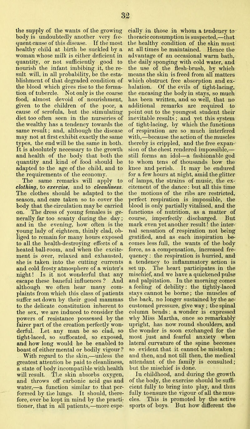 the supply of the wants of the growing body is undoubtedly another very fre- quent cause of this disease. If the most healthy child at birth be suckled by a woman whose milk is either deficient in quantity, or not sufficiently good to nourish the infant imbibing it, the re- sult will, in all probability, be the esta- blishment of that degraded condition of the blood which gives rise to the forma- tion of tubercle. Not only is the coarse food, almost devoid of nourishment, given to the children of the poor, a cause of scrofula, but the stimulating diet too often seen in the nurseries of the wealthy has a tendency towards the same result; and, although the disease may not at first exhibit exactly the same types, the end will be the same in both. It is absolutely necessary to the growth and health of the body that both the quantity and kind of food should be adapted to the age of the child, and to the requirements of the economy. The same remarks will apply to clothing, to exercise, and to cleanliness. The clothes should be adapted to the season, and care taken so to cover the body that the circulation may be carried on. The dress of young females is ge- nerally far too scanty during the day; and in the evening, how often is the young lady of eighteen, thinly clad, ob- liged to remain for many hours exposed to all the health-destroying effects of a heated ball-room, and when the excite- ment is over, relaxed and exhausted, she is taken into the cutting currents and cold frosty atmosphere of a winter’s night! Is it not wonderful that any escape these baneful influences ? And although we often hear many com- plaints from which this class of patients suffer set down by their good mammas to the delicate constitution inherent to the sex, we are induced to consider the powers of resistance possessed by the fairer part of the creation perfectly won- derful. Let any man be so clad, so tight-laced, so suffocated, so exposed, and how long would he be enabled to boast of either mental or bodily vigour? With regard to the skin,—unless the greatest attention be paid to cleanliness, a state of body incompatible with health will result. T1 ,e skin absorbs oxygen, and throws off carbonic acid gas and water,—a function similar to that per- formed by the lungs. It should, there- fore, ever be kept in mind by the practi- tioner, that in all patients,—more espe- cially in those in whom a tendency to thoracic consumption is suspected,—that the healthy condition of the skin must at all times be maintained. Hence the advantage of an occasional warm bath, the daily sponging with cold water, and the use of the flesh-brush, by which means the skin is freed from all matters which obstruct free absorption and ex- halation. Of the evils of tight-lacing, the encasing the body in stays, so much has been written, and so well, that no additional remarks are required to point out to the youngest student their inevitable results ; and yet this system of tight-lacing, by which the functions of respiration are so much interfered with,—because the action of the muscles thereby is crippled, and the free expan- sion of the chest rendered impossible,— still forms an idol—a fashionable god to whom tens of thousands bow the knee and perish. It may be endured for a few hours at night, amid the glitter of lamps, the strains of music, the ex- citement of the dance: but all this time the motions of the ribs are restricted, perfect respiration is impossible, the blood is only partially vitalised, and the functions of nutrition, as a matter of course, imperfectly discharged. But mark even yet another result! the inter- nal sensation of respiration not being gratified, and as each inspiration be- comes less full, the wants of the body force, as a compensation, increased fre- quency : the respiration is hurried, and a tendency to inflammatory action is set up. The heart participates in the mischief, and we have a quickened pulse and palpitation. In the morning comes a feeling of debility: the tightly-laced stays cannot be borne ; the muscles of the back, no longer sustained by the ac- customed pressure, give way ; the spinal column bends: a wonder is expressed why Miss Martha, once so remarkably upright, has now round shoulders, and the wonder is soon exchanged for the most just and fearful anxiety when lateral curvature of the spine becomes so evident that it cannot be mistaken; and then, and not till then, the medical attendant of the family is consulted; but the mischief is done. In childhood, and diming the growth of the body, the exercise should be suffi- cient fully to bring into play, and thus fully to ensure the vigour of all the mus- cles. This is promoted by the active sports of boys. But how different the