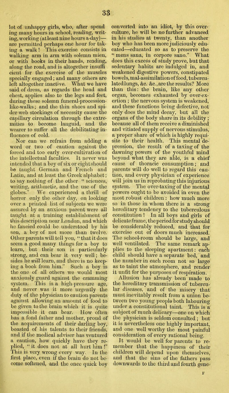 lot of unhappy girls, who, after spend iug many hours in school, reading, writ- ing, working (atleast nine hours a-day)— are permitted perhaps one hour for tak- ing a walk ! This exercise consists in walking arm in arm with solemn mien, or with books in their hands, reading, along the road, and is altogether insuffi cient for the exercise of the muscles specially engaged; and many others are left altogether inactive. What we have said of dress, as regards the head and chest, applies also to the legs and feet, during these solemn funeral-procession- like-walks ; and the thin shoes and spi- der web stockings of necessity cause the capillary circulation through the extre- mities to become languid, and the wearer to suffer all the debilitating in- fluences of cold. Nor can we refrain from adding a word or two of caution against the forced and too early over-cultivation of the intellectual faculties. It never was intended that a boy of six or eight should be taught German and French and Latin, and at least the Greek alphabet; to say nothing of the other “ sciences, writing, arithmetic, and the use of the globes.” We experienced a thrill of horror only the other day, on looking over a printed list of subjects we were assured by an anxious parent were all taught at a training establishment of this description near London, and which lie fancied could be understood by his son, a boy of not more than twelve. Other parents will tell you, “that it does seem a good many things for a boy to learn, but their son is particidarly strong, and can bear it very well; be- sides he will learn, and there is no keep- ing a book from him.” Such a boy is the one of all others we would most anxiously guard against the cramming system. This is a high-pressure age, and never was it more urgently the duty of the physician to caution parents against allowing an amount of food to be given to the brain which it is quite impossible it can bear. How often has a fond father and mother, proud of the acquirements of their darling boy, boasted of his talents to their friends, and if the medical adviser has ventured a caution, how quickly have they re- plied, “ it does not at all hurt him !” This is very wrong every way. In the first place, even if the brain do not be- come softened, and the once quick boy converted into an idiot, by this over- culture, he will be no further advanced in his studies at twenty, than another boy who has been more judiciously edu- cated—educated so as to preserve the “ mens sana, in corpore sano.” What does this excess of study prove, but that sedentary habits are indulged in, and weakened digestive powers, constipated bowels, mal-assimilation of food, tubercu- latedlungs, &c. &c., are the results? More than this: the brain, like any other organ, becomes exhausted by over-ex- ertion ; the nervous system is weakened, and these functions being defective, not only does the mind decay, but all the organs of the body share in its debility ; because all of them receive a diminished and vitiated supply of nervous stimulus, a proper si i are of which is highly requi- site to their health. This mental de- pression, the result of a taxing of the dawning powers of the youthful mind beyond what they are able, is a chief cause of thoracic consumption; and parents will do well to regard this cau- tion, and every physician of experience will join us in reprobating this injurious system. The over-taxing of the mental powers ought to be avoided in even the most robust children : how much more so in those in whom there is a strong hereditary tendency to the tuberculous constitution ! In all boys and girls of delicate frame, the period for study should be considerably reduced, and that for exercise out of doors much increased. The school-room should be large, and well ventilated. The same remark ap- plies to the sleeping apartment: each child should have a separate bed, and the number in each room not so large as to taint the atmosphere, and render it unfit for the purposes of respiration. Allusion has already been made to the hereditary transmission of tubercu- lar diseases, and of the misery that must inevitably result from a union be- tween two young people both labouring under a constitutional taint. This is a subject of much delicacy—one on which the physician is seldom consulted; but it is nevertheless one highly important, and one well worthy the most painful consideration of every rational being. It would be well for parents to re- member that the happiness of their children will depend upon themselves, and that the sins of the fathers pass downwards to the third and fourth gene- tf