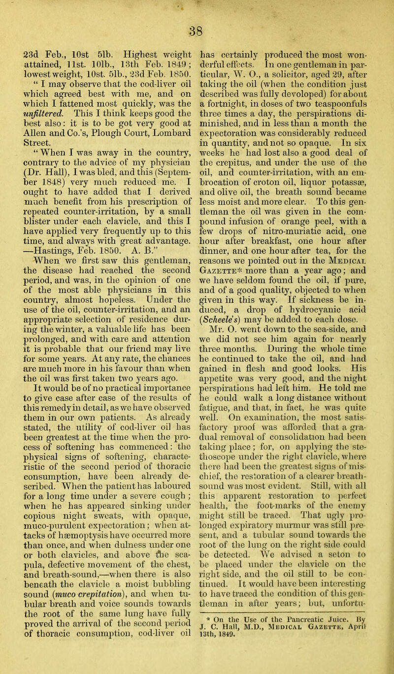 23d Feb., lOst 51b. Highest weight attained, list. 101b., 13tli Feb. 1849; lowestweight, lOst. 51b., 23d Feb. 1850. “ I may observe that the cod-liver oil which agreed best with me, and on which I fattened most quickly, was the unjiltered. This I think keeps good the best also: it is to be got very good at Allen and Co.’s, Plough Court, Lombard Street. “ When I was away in the country, contrary to the advice of my physician (Dr. Hall), I was bled, and this (Septem- ber 1848) very much reduced me. I ought to have added that I derived much benefit from his prescription of repeated counter-irritation, by a small blister under each clavicle, and this I have applied very frequently up to this time, and always with great advantage. —Hastings, Feb. 1850. A. B.” When we first saw this gentleman, the disease had reached the second period, and was, in the opinion of one of the most able physicians in this country, almost hopeless. Under the use of the oil, counter-irritation, and an appropriate selection of residence dur- ing the winter, a valuable life has been prolonged, and with care and attention it is probable that our friend may live for some years. At any rate, the chances are much more in his favour than when the oil was first taken two years ago. It would be of no practical importance to give case after case of the results of this remedy in detail, as we have observed them in our own patients. As already stated, the utility of cod-liver oil has been greatest at the time when the pro- cess of softening has commenced: the physical signs of softening, characte- ristic of the second period of thoracic consumption, have been already de- scribed. When the patient has laboured for a long time under a severe cough ; when he has appeared sinking under copious night sweats, witli opaque, muco-purulent expectoration; when at- tacks of haemoptysis have occurred more than once, and when dulness under one or both clavicles, and above Are sca- pula, defective movement of the chest, and breath-sound,—when there is also beneath the clavicle a moist bubbling sound (muco crepitation), and when tu- bular breath and voice sounds towards the root of the same lung have fully proved the arrival of the second period of thoracic consumption, cod-liver oil has certainly produced the most won- derful effects. 1 n one gentleman in par- ticular, W. O., a solicitor, aged 29, after taking the oil (when the condition just described was fully devoloped) for about a fortnight, in doses of two teaspoonfuls three times a day, the perspirations di- minished, and in less than a month the expectoration was considerably reduced in quantity, and not so opaque. In six weeks he had lost also a good deal of the crepitus, and under the use of the oil, and counter-irritation, with an em- brocation of croton oil, liquor potassas, and olive oil, the breath sound became less moist and more clear. To this gen- tleman the oil was given in the com- pound infusion of orange peel, with a few drops of nitro-muriatic acid, one bom- after breakfast, one hour after dinner, and one horn- after tea, for the reasons we pointed out in the Medical Gazette* more than a year ago; and we have seldom found the oil, if pure, and of a good quality, objected to when given in this way. If sickness be in- duced, a drop of hydrocyanic acid (Scheele's) may be added to each dose. Mr. 0. went down to the sea-side, and we did not see him again for nearly three months. During the whole time he continued to take the oil, and had gained in flesh and good looks. His appetite was very good, and the night perspirations had left him. He told me lie could walk a long distance without fatigue, and that, in fact, he was quite well. On examination, the most satis- factory proof was afforded that a gra- dual removal of consolidation had been tailing place; for, on applying the ste- thoscope under the right clavicle, where there had been the greatest signs of mis- chief, the restoration of a clearer breath- sound was most evident. Still, with all this aqiparent restoration to perfect health, the foot-marks of the enemy might still be traced. That ugly pro- longed expiratory murmur was still pre- sent, and a tubular sound towards the root of the lung on the right side could be detected. We advised a seton to be placed under the clavicle on the right side, and the oil still to be con- tinued. It would have been interesting to have traced the condition of this gen- tleman in after years; but, unfortu- * On the Use of the l’ancreatic Juice, By J. C. Hall, M.D., Medical Gazette, April 13th, 1849.