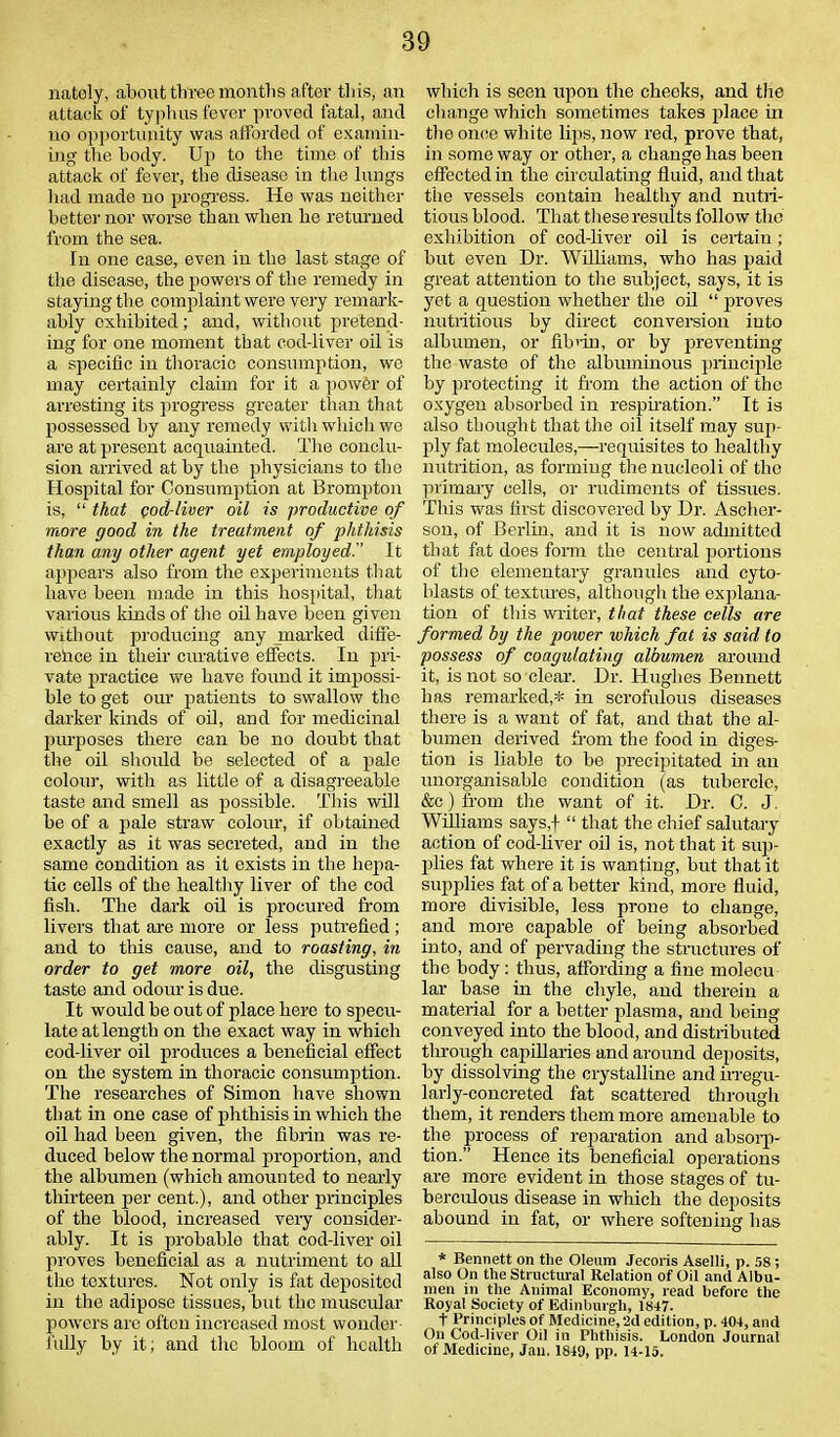 natoly, about three months after this, an attack of typhus fever proved fatal, and no opportunity was afforded of examin- ing the body. Up to the time of this attack of fever, the disease in the lungs had made no progress. He was neither better nor worse than when he returned from the sea. In one case, even in the last stage of the disease, the powers of the remedy in staying the complaint were very remark- ably exhibited; and, without pretend- ing for one moment that cod-liver oil is a specific in thoracic consumption, wo may certainly claim for it a powfer of arresting its progress greater than that possessed by any remedy with which wo are at present acquainted. The conclu- sion arrived at by the physicians to the Hospital for Consumption at Brompton is, “ that cod-liver oil is productive of more good in the treatment of phthisis than any other agent yet employed. It appears also from the experiments that have been made in this hospital, that various kinds of the oil have been given without producing any marked diffe- relice in their curative effects. In pri- vate practice we have found it impossi- ble to get our patients to swallow the darker kinds of oil, and for medicinal pruposes there can he no doubt that the oil should be selected of a pale colour, with as little of a disagreeable taste and smell as possible. This will be of a pale straw colour, if obtained exactly as it was secreted, and in the same condition as it exists in the hepa- tic cells of the healthy liver of the cod fish. The dark oil is procured from livers that are more or less putrefied ; and to this cause, and to roasting, in order to get more oil, the disgusting taste and odour is due. It would be out of place here to specu- late at length on the exact way in which cod-liver oil produces a beneficial effect on the system in thoracic consumption. The researches of Simon have shown that in one case of phthisis in which the oil had been given, the fibrin was re- duced below the normal proportion, and the albumen (which amounted to nearly thirteen per cent.), and other principles of the blood, increased very consider- ably. It is probable that cod-liver oil proves beneficial as a nutriment to all the textures. Not only is fat deposited in the adipose tissues, but the muscular powers are often increased most wonder fully by it; and the bloom of health which is seen upon the checks, and the change which sometimes takes place in the once white lips, now red, prove that, in some way or other, a change has been effected in the circulating fluid, and that the vessels contain healthy and nutri- tious blood. That these results follow the exhibition of cod-liver oil is certain ; but even Dr. Williams, who has paid great attention to the subject, says, it is yet a question whether the oil “ proves nutritious by direct conversion into albumen, or fibrin, or by preventing the wasto of the albuminous principle by protecting it from the action of the oxygen absorbed in respiration.” It is also thought that the oil itself may sup- ply fat molecules,—requisites to healthy nutrition, as forming the nucleoli of the primary cells, or rudiments of tissues. This was first discovered by Dr. Ascher- son, of Berlin, and it is now admitted that fat does form the central portions of the elementary granules and cyto- blasts of textures, although the explana- tion of this writer, that these cells are formed by the power which fat is said to possess of coagulating albumen around it, is not so clear. Dr. Hughes Bennett has remarked,* in scrofulous diseases there is a want of fat, and that the al- bumen derived from the food in diges- tion is liable to be precipitated in an unorganisable condition (as tubercle, &c) from the want of it. Dr. C. J. Williams says,f “ that the chief salutary action of cod-liver oil is, not that it sup- lilies fat where it is wanting, but that it supplies fat of a better kind, more fluid, more divisible, less prone to change, and more capable of being absorbed into, and of pervading the structures of the body: thus, affording a fine molecu lar base in the chyle, and therein a material for a better plasma, and being conveyed into the blood, and distributed through capillaries and around deposits, by dissolving the crystalline and irregu- larly-concreted fat scattered through them, it renders them more amenable to the process of reparation and absorp- tion.” Hence its beneficial operations are more evident in those stages of tu- berculous disease in which the deposits abound in fat, or where softening has * Bennett on the Oleum Jecoris Aselli, p. 58 ; also On the Structural Relation of Oil and Albu- men in the Animal Economy, read before the Royal Society of Edinburgh, 1847. t Principles of Medicine, 2d edition, p. 404, and On Cod-liver Oil in Phthisis. London Journal of Medicine, Jan. 1840, pp. 14-15.