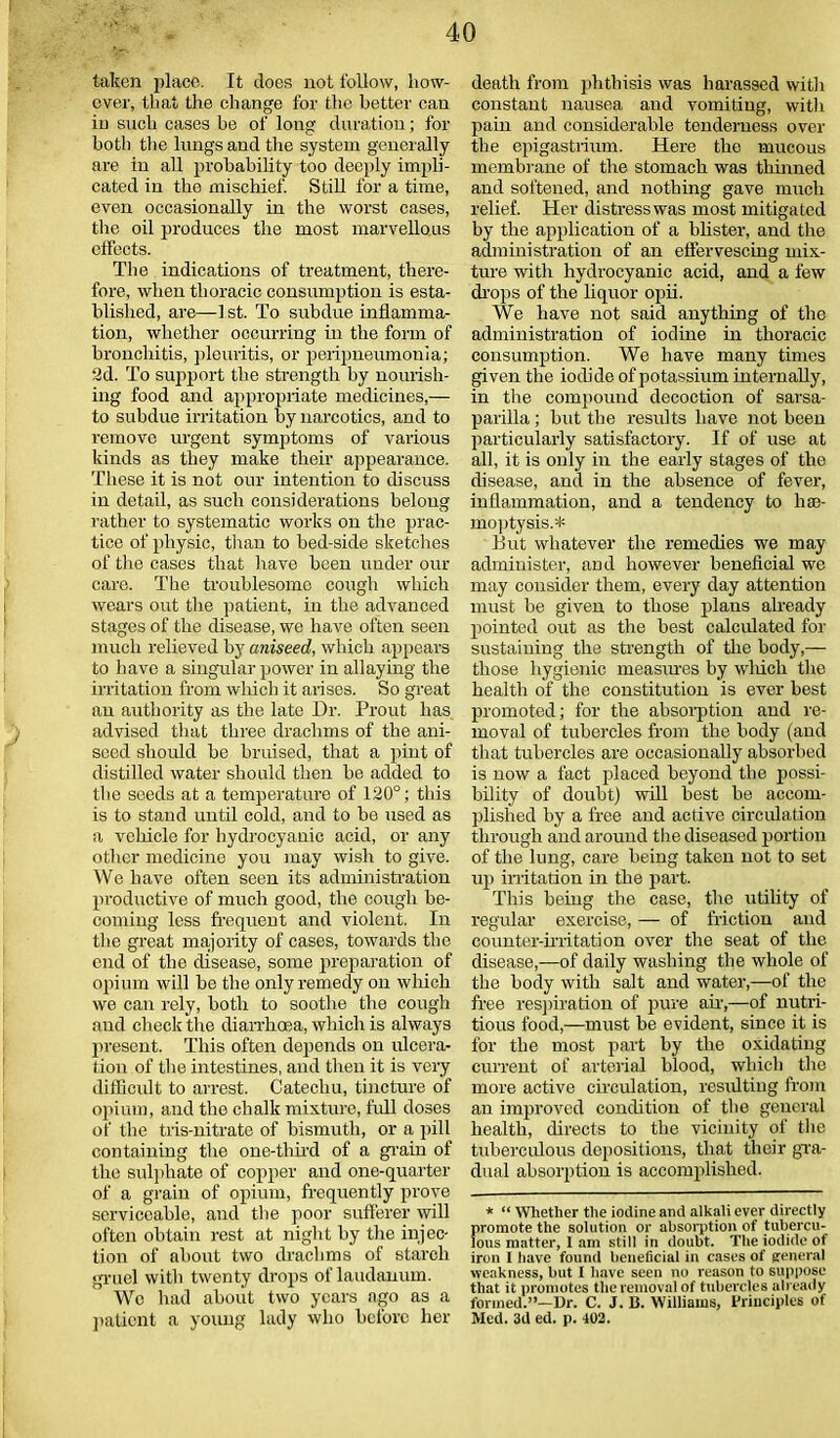 J taken place. It does not follow, how- ever, that the change for the better can in such cases he of long duration; for both the lungs and the system generally are in all probability too deeply impli- cated in the mischief. Still for a time, even occasionally in the worst cases, the oil produces the most marvellous effects. The indications of treatment, there- fore, when thoracic consumption is esta- blished, are—-1st. To subdue inflamma- tion, whether occurring in the form of bronchitis, pleuritis, or peripneumonia; 2d. To support the strength by nourish- ing food and appropriate medicines,— to subdue irritation by narcotics, and to remove urgent symptoms of various kinds as they make their appearance. These it is not our intention to discuss in detail, as such considerations belong rather to systematic works on the prac- tice of physic, than to bed-side sketches of the cases that have been under our care. The troublesome cough which wears out the patient, in the advanced stages of the disease, we have often seen much relieved by aniseed, which appears to have a singular power in allaying the irritation from winch it arises. So great an atithority as the late Dr. Prout has advised that three drachms of the ani- seed should be bruised, that a pint of distilled water should then be added to the seeds at a temperature of 120°; this is to stand until cold, and to be used as a vehicle for hydrocyanic acid, or any other medicine you may wish to give. We have often seen its administration productive of much good, the cough be- coming less frequent and violent. In the great majority of cases, towards the end of the disease, some preparation of opium will be the only remedy on which we can rely, both to soothe the cough and check the diarrhoea, which is always present. This often depends on ulcera- tion of the intestines, and then it is very difficult to arrest. Catechu, tincture of opium, and the chalk mixture, full doses of the tris-nitrate of bismuth, or a pill containing the one-third of a grain of the sulphate of copper and one-quarter of a grain of opium, frequently prove serviceable, and the poor sufferer will often obtain rest at night by the injec- tion of about two drachms of starch gruel with twenty drops of laudanum. Wc had about two years ago as a patient a young lady who before her death from phthisis was harassed with constant nausea and vomiting, with pain and considerable tenderness over the epigastrium. Here the mucous membrane of the stomach was thinned and softened, and nothing gave much relief. Her distress was most mitigated by the application of a blister, and the administration of an effervescing mix- ture with hydrocyanic acid, and a few drops of the liquor opii. We have not said anything of the administration of iodine in thoracic consumption. We have many times given the iodide of potassium internally, in the compound decoction of sarsa- parilla ; but the residts have not been particularly satisfactory. If of use at all, it is only in the early stages of the disease, and in the absence of fever, inflammation, and a tendency to hae- moptysis.* But whatever the remedies we may administer, and however beneficial we may consider them, every day attention must be given to those plaus already pointed out as the best calculated for sustaining the strength of the body,— those hygienic measures by which the health of the constitution is ever best promoted; for the absorption and re- moval of tubercles from the body (and that tubercles are occasionally absorbed is now a fact placed beyond the possi- bility of doubt) will best be accom- plished by a free aud active circulation through and around the diseased portion of the lung, care being taken not to set up irritation in the part. This being the case, the utility of regular exercise, — of friction and counter-irritation over the seat of the disease,—of daily washing the whole of the body with salt and water,—of the free respiration of pure an,—of nutri- tious food,—must be evident, since it is for the most part by the oxidating current of arterial blood, which the more active circulation, resulting from an improved condition of the general health, directs to the vicinity of the tuberculous depositions, that their gra- dual absorption is accomplished. * “ Whether the iodine and alkali ever directly promote the solution or absorption of tubercu- lous matter, 1 am still in doubt. The iodide of iron I have found beneficial in cases of general weakness, but I have seen no reason to suppose that it promotes the removal of tubercles already formed.”—Dr. C. J. B. Williams, Principles of Med. 3d ed. p. 402.