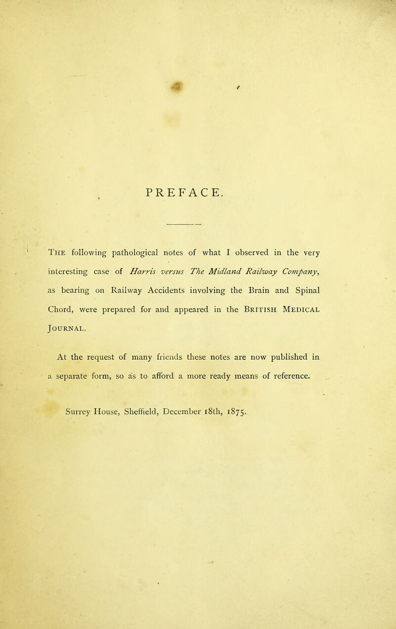 interesting case of Harris versus The Midland Railway Company, as bearing on Railway Accidents involving the Brain and Spinal Chord, were prepared for and appeared in the British Medical Journal. At the request of many friends these notes are now published in a separate form, so as to afford a more ready means of reference. Surrey House, Sheffield, December 18th, 1875.