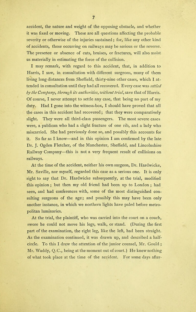 accident, the nature and weight of the opposing obstacle, and whether it was fixed or moving. These are all questions affecting the probable severity or otherwise of the injuries sustained; for, like any other kind of accidents, those occurring on railways may be serious or the reverse. The presence or absence of cuts, bruises, or fractures, will also assist us materially in estimating the force of the collision. I may remark, with regard to this accident, that, in addition to Harris, I saw, in consultation with different surgeons, many of them living long distances from Sheffield, thirty-nine other cases, which I at- tended in consultation until they had all recovered. Every case was settled by the Company, through its authorities, without trial, save that of Harris. Of course, I never attempt to settle any case, that being no part of my duty. Had I gone into the witness-box, I should have proved that all the cases in this accident had recovered; that they were comparatively slight. They were all third-class passengers. The most severe cases were, a publican who had a slight fracture of one rib, and a lady who miscarried. She had previously done so, and possibly this accounts for it. So far as I know—and in this opinion I am confirmed by the late Dr. J. Ogden Fletcher, of the Manchester, Sheffield, and Lincolnshire Railway Company—this is not a very frequent result of collisions on railways. At the time of the accident, neither his own surgeon, Dr. Hardwicke, Mr. Saville, nor myself, regarded this case as a serious one. It is only right to say that Dr. Hardwicke subsequently, at the trial, modified this opinion; but then my old friend had been up to London ; had seen, and had conferences with, some of the most distinguished con- sulting surgeons of the age; and possibly this may have been only another instance, in which we northern lights have paled before metro- politan luminaries. At the trial, the plaintiff, who was carried into the court on a couch, swore he could not move his legs, walk, or stand. (During the first part of the examination, the right leg, like the left, had been straight. As the examination continued, it was drawn up, and described a half- circle. To this I drew the attention of the junior counsel, Mr. Gould ; Mr. Waddy, Q.C., being at the moment out of court.) He knew nothing of what took place at the time of the accident. For some days after-