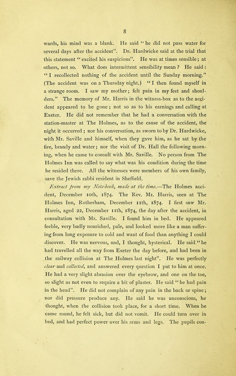 wards, his mind was a blank. He said “ he did not pass water for several days after the accident”. Dr. Hardwicke said at the trial that this statement “excited his suspicions”. He was at times sensible; at others, not so. What does intermittent sensibility mean ? He said : “ I recollected nothing of the accident until the Sunday morning.” (The accident was on a Thursday night.) “I then found myself in a strange room. I saw my mother; felt pain in my feet and shoul- ders.” The memory of Mr. Harris in the witness-box as to the acci- dent appeared to be gone ; not so as to his earnings and calling at Exeter. He did not remember that he had a conversation with the station-master at The Holmes, as to the cause of the accident, the night it occurred ; nor his conversation, as sworn to by Dr. Hardwicke, with Mr. Saville and himself, when they gave him, as he sat by the fire, brandy and water; nor the visit of Dr. Hall the following morn- ing, when he came to consult with Mr. Saville. No person from The Holmes Inn was called to say what was his condition during the time he resided there. All the witnesses were members of his own family, save the Jewish rabbi resident in Sheffield. Extract jrovi my Note-book, made at the time.—The Holmes acci- dent, December loth, 1874. The Rev. Mr. Harris, seen at The Holmes Inn, Rotherham, December Ilth, 1874. I first saw Mr. Harris, aged 22, December nth, 1874, the day after the accident, in consultation with Mr. Saville. I found him in bed. He appeared feeble, very badly nourished, pale, and looked more like a man suffer- ing from long exposure to cold and want of food than anything I could discover. He was nervous, and, I thought, hysterical. He said “ he had travelled all the way from Exeter the day before, and had been in the railway collision at The Holmes last night”. He was perfectly clear and collected, and answered every question I put to him at once. He had a very slight abrasion over the eyebrow, and one on the toe, so slight as not even to require a bit of plaster. He said “ he had pain in the head”. He did not complain of any pain in the back or spine; nor did pressure produce any. He said he was unconscious, he thought, when the collision took place, for a short time. When he came round, he felt sick, but did not vomit. He could turn over in bed, and had perfect power over his arms and legs. The pupils con-