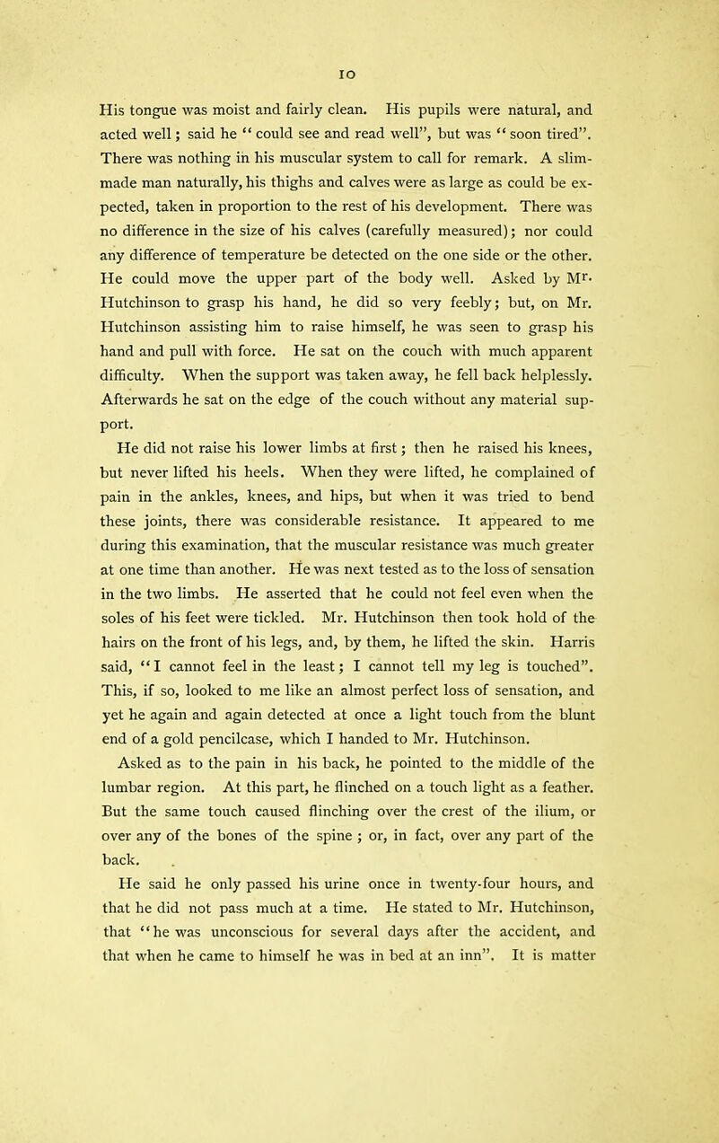 xo His tongue was moist and fairly clean. His pupils were natural, and acted well; said he “ could see and read well”, but was “ soon tired”. There was nothing in his muscular system to call for remark. A slim- made man naturally, his thighs and calves were as large as could be ex- pected, taken in proportion to the rest of his development. There was no difference in the size of his calves (carefully measured); nor could any difference of temperature be detected on the one side or the other. He could move the upper part of the body well. Asked by Mr- Hutchinson to grasp his hand, he did so very feebly; but, on Mr. Hutchinson assisting him to raise himself, he was seen to grasp his hand and pull with force. He sat on the couch with much apparent difficulty. When the support was taken away, he fell back helplessly. Afterwards he sat on the edge of the couch without any material sup- port. He did not raise his lower limbs at first; then he raised his knees, but never lifted his heels. When they were lifted, he complained of pain in the ankles, knees, and hips, but when it was tried to bend these joints, there was considerable resistance. It appeared to me during this examination, that the muscular resistance was much greater at one time than another. He was next tested as to the loss of sensation in the two limbs. He asserted that he could not feel even when the soles of his feet were tickled. Mr. Hutchinson then took hold of the hairs on the front of his legs, and, by them, he lifted the skin. Harris said, “I cannot feel in the least; I cannot tell my leg is touched”. This, if so, looked to me like an almost perfect loss of sensation, and yet he again and again detected at once a light touch from the blunt end of a gold pencilcase, which I handed to Mr. Hutchinson. Asked as to the pain in his back, he pointed to the middle of the lumbar region. At this part, he flinched on a touch light as a feather. But the same touch caused flinching over the crest of the ilium, or over any of the bones of the spine ; or, in fact, over any part of the back. He said he only passed his urine once in twenty-four hours, and that he did not pass much at a time. He stated to Mr. Hutchinson, that “he was unconscious for several days after the accident, and that when he came to himself he was in bed at an inn”. It is matter