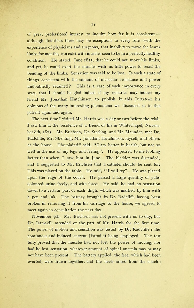 of great professional interest to inquire how far it is consistent —• although doubtless there may be exceptions to every rule—with the experience of physicians and surgeons, that inability to move the lower limbs for months, can exist with muscles seen to be in a perfectly healthy condition. He stated, June 1875, that he could not move his limbs, and yet, he could exert the muscles with no little power to resist the bending of the limbs. Sensation was said to be lost. Is such a state of things consistent with the amount of muscular resistance and power undoubtedly retained ? This is a case of such importance in every way, that I should be glad indeed if my remarks may induce my friend Mr. Jonathan Hutchinson to publish in this JOURNAL his opinions of the many interesting phenomena we discussed as to this patient again and again. The next time I visited Mr. Harris was a day or two before the trial. I saw him at the residence of a friend of his in Whitechapel, Novem- ber 8th, 1875. Mr. Erichsen, Dr. Sterling, and Mr. Maunder, met Dr. Radcliffe, Mr. Skelding, Mr. Jonathan Hutchinson, myself, and others at the house. The plaintiff said, “I am better in health, but not so well in the use of my legs and feeling”. He appeared to me looking better than when I saw him in June. The bladder was distended, and I suggested to Mr. Erichsen that a catheter should be sent for. This was placed on the table. He said, “ I will try”. He was placed upon the edge of the couch. He passed a large quantity of pale- coloured urine freely, and with force. He said he had no sensation down to a certain part of each thigh, which was marked by him with a pen and ink. The battery brought by Dr. Radcliffe having been broken in removing it from his carriage to the house, we agreed to meet again in consultation the next day. November 9th. Mr. Erichsen was not present with us to-day, but Dr. Ramskill attended on the part of Mr. Harris for the first time. The power of motion and sensation was tested by Dr. Radcliffe ; the continuous and induced current (Faradic) being employed. The test fully proved that the muscles had not lost the power of moving, nor had he lost sensation, whatever amount of spinal anaemia may or may not have been present. The battery applied, the feet, which had been everted, were drawn together, and the heels raised from the couch ;