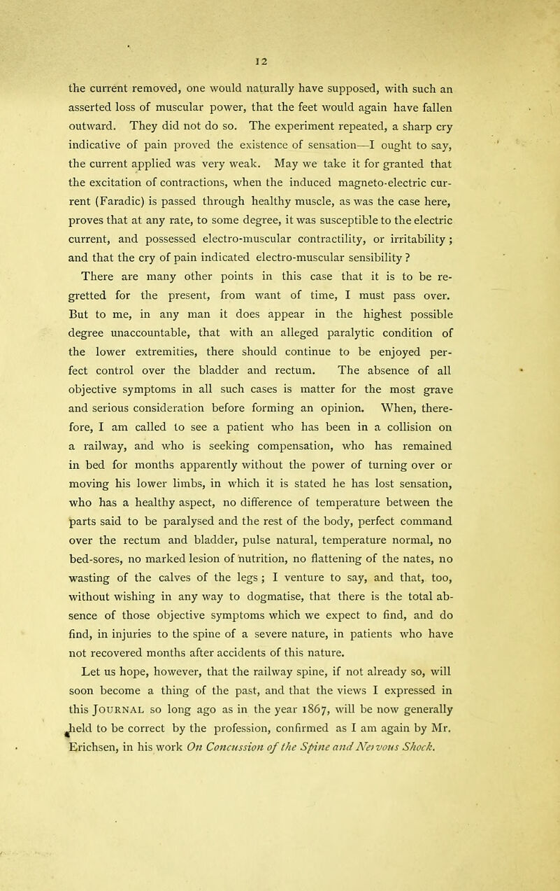 the current removed, one would naturally have supposed, with such an asserted loss of muscular power, that the feet would again have fallen outward. They did not do so. The experiment repeated, a sharp cry indicative of pain proved the existence of sensation—I ought to say, the current applied was very weak. May we take it for granted that the excitation of contractions, when the induced magneto-electric cur- rent (Faradic) is passed through healthy muscle, as was the case here, proves that at any rate, to some degree, it was susceptible to the electric current, and possessed electro-muscular contractility, or irritability ; and that the cry of pain indicated electro-muscular sensibility ? There are many other points in this case that it is to be re- gretted for the present, from want of time, I must pass over. But to me, in any man it does appear in the highest possible degree unaccountable, that with an alleged paralytic condition of the lower extremities, there should continue to be enjoyed per- fect control over the bladder and rectum. The absence of all objective symptoms in all such cases is matter for the most grave and serious consideration before forming an opinion. When, there- fore, I am called to see a patient who has been in a collision on a railway, and who is seeking compensation, who has remained in bed for months apparently without the power of turning over or moving his lower limbs, in which it is stated he has lost sensation, who has a healthy aspect, no difference of temperature between the parts said to be paralysed and the rest of the body, perfect command over the rectum and bladder, pulse natural, temperature normal, no bed-sores, no marked lesion of nutrition, no flattening of the nates, no wasting of the calves of the legs; I venture to say, and that, too, without wishing in any way to dogmatise, that there is the total ab- sence of those objective symptoms which we expect to find, and do find, in injuries to the spine of a severe nature, in patients who have not recovered months after accidents of this nature. Let us hope, however, that the railway spine, if not already so, will soon become a thing of the past, and that the views I expressed in this Journal so long ago as in the year 1867, will be now generally ^held to be correct by the profession, confirmed as I am again by Mr. Erichsen, in his work On Concussion of the Spine and ATei vous Shock.