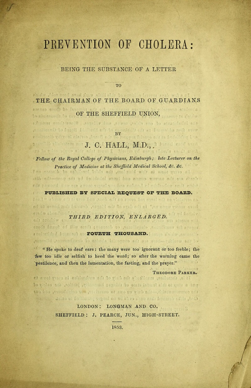 PREVENTION OE CHOLERA BETNG THE SUBSTANCE OF A LETTER TO THE CHAIRMAN OF THE BOARD OF GUARDIANS OF THE SHEFFIELD UNION, BY J. C. HALL, M.D.,. Fellow of the Royal College of Physicians, Edinburgh; late Lecturer on the Practice of Medicine at the Sheffield Medical School, die. die. PUBLISHED BY SPECIAL REQUEST OF THE BOARD. THIRD EDITION, ENLARGED. FOURTH THOUSAND. “He spoke to deaf ears : the many were too ignorant or too feeble; the few too idle or selfish to heed the word; so after the warning came the pestilence, and then the lamentation, the fasting, and the prayer.” Theodore Parker. LONDON; LONGMAN AND CO. SHEFFIELD : J. PEARCE, JUN., HIGFI-STREET. 1853.