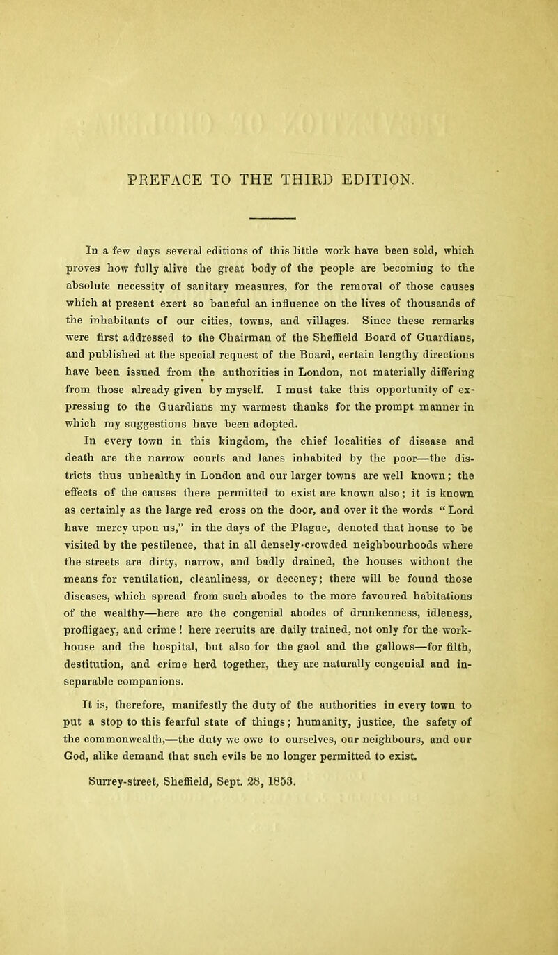 PREFACE TO THE THIRD EDITION. In a few days several editions of this little work have been sold, which proves how fully alive the great body of the people are becoming to the absolute necessity of sanitary measures, for the removal of those causes which at present exert so baneful an influence on the lives of thousands of the inhabitants of our cities, towns, and villages. Since these remarks were first addressed to the Chairman of the Sbeflield Board of Guardians, and published at the special request of the Board, certain lengthy directions have been issued from the authorities in London, not materially differing from those already given by myself. I must take this opportunity of ex- pressing to the Guardians my warmest thanks for the prompt manner in which my suggestions have been adopted. In every town in this kingdom, the chief localities of disease and death are the narrow courts and lanes inhabited by the poor—the dis- tricts thus unhealthy in London and our larger towns are well known; the effects of the causes there permitted to exist are known also; it is known as certainly as the large red cross on the door, and over it the words “Lord have mercy upon us,” in the days of the Plague, denoted that house to be visited by the pestilence, that in all densely-crowded neighbourhoods where the streets are dirty, narrow, and badly drained, the houses without the means for ventilation, cleanliness, or decency; there will be found those diseases, which spread from such abodes to the more favoured habitations of the wealthy—here are the congenial abodes of drunkenness, idleness, profligacy, and crime ! here recruits are daily trained, not only for the work- house and the hospital, but also for the gaol and the gallows—for filth, destitution, and crime herd together, they are naturally congenial and in- separable companions. It is, therefore, manifestly the duty of the authorities in every town to put a stop to this fearful state of things; humanity, justice, the safety of the commonwealth,—the duty we owe to ourselves, our neighbours, and our God, alike demand that such evils be no longer permitted to exist. Surrey-street, Sheffield, Sept. 28, 1853.