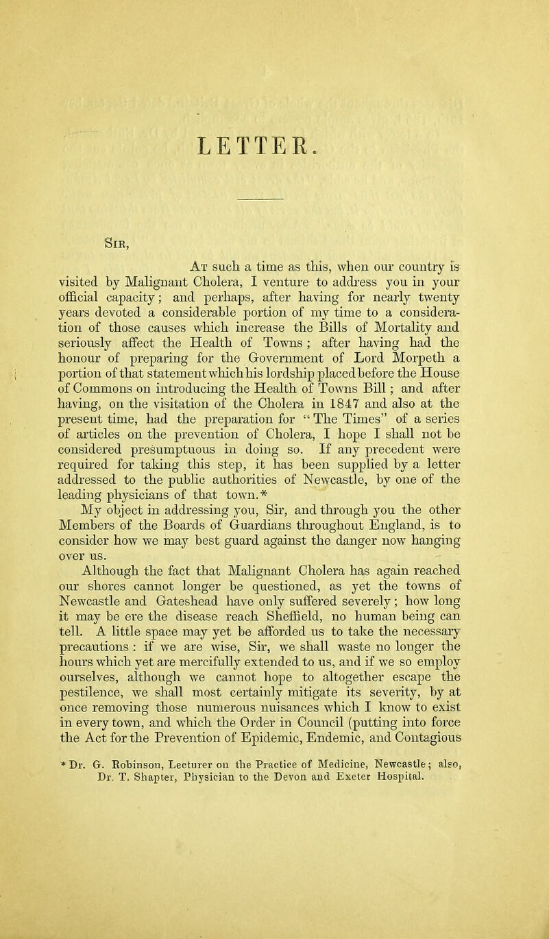 LETTER Sir, At such a time as this, when our country is visited by Malignant Cholera, I venture to address you in your official capacity; and perhaps, after having for nearly twenty years devoted a considerable portion of my time to a considera- tion of those causes which increase the Bills of Mortality and seriously affect the Health of Towns; after having had the honour of preparing for the Government of Lord Morpeth a portion of that statement which his lordship placed before the House of Commons on introducing the Health of Towns Bill; and after having, on the visitation of the Cholera in 1847 and also at the present time, had the preparation for “ The Times” of a series of articles on the prevention of Cholera, I hope I shall not be considered presumptuous in doing so. If any precedent were required for tailing this step, it has been supplied by a letter addressed to the public authorities of Newcastle, by one of the leading physicians of that town.* My object in addressing you, Sir, and through you the other Members of the Boards of Guardians throughout England, is to consider how we may best guard against the danger now hanging over us. Although the fact that Malignant Cholera has again reached our shores cannot longer be questioned, as yet the towns of Newcastle and Gateshead have only suffered severely; how long it may be ere the disease reach Sheffield, no human being can tell. A little space may yet be afforded us to take the necessary precautions : if we are wise, Sir, we shall waste no longer the hours which yet are mercifully extended to us, and if we so employ ourselves, although we cannot hope to altogether escape the pestilence, we shall most certainly mitigate its severity, by at once removing those numerous nuisances which I know to exist in every town, and which the Order in Council (putting into force the Act for the Prevention of Epidemic, Endemic, and Contagious * Dr. G. Bobinson, Lecturer on the Practice of Medicine, Newcastle; also, Dr. T. Shapter, Physician to the Devon and Exeter Hospital,