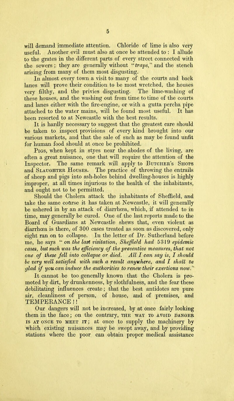 will demand immediate attention. Chloride of lime is also very useful. Another evil must also at once he attended to : I allude to the grates in the different parts of every street connected with the sewers; they are generally without “traps,” and the stench arising from many of them most disgusting. In almost every town a visit to many of the courts and hack lanes will prove their condition to be most wretched, the houses very filthy, and the privies disgusting. The lime-washing of these houses, and the washing out from time to time of the courts and lanes either with the fire-engine, or with a gutta percha pipe attached to the water mains, will be found most useful. It has been resorted to at Newcastle with the best results. It is hardly necessary to suggest that the greatest care should be taken to inspect provisions of every kind brought into our various markets, and that the sale of such as may he found unfit for human food should at once be prohibited. Pigs, when kept in styes near the abodes of the living, are often a great nuisance, one that will require the attention of the Inspector. The same remark will apply to Butcher’s Shops and Slaughter Houses. The practice of throwing the entrails of sheep and pigs into ash-holes behind dwelling-houses is highly improper, at all times injurious to the health of the inhabitants, and ought not to be permitted. Should the Cholera attack the inhabitants of Sheffield, and take the same coarse it has taken at Newcastle, it will generally be ushered in by an attack of diarrhoea, which, if attended to in time, may generally be cured. One of the last reports made to the Board of Guardians at Newcastle shews that, even violent as diarrhoea is there, of 300 cases treated as soon as discovered, only eight ran on to collapse. In the letter of Dr. Sutherland before me, he says “ on the last visitation, Sheffield had 5319 epidemic eases, but such was the efficiency of the preventive measures, that not one of these fell into collapse or died. All I can say is, I should be very well satisfied with such a result anywhere, and I shall be glad if you can induce the authorities to renew their exertions now. It cannot be too generally known that the Cholera is pro- moted by dirt, by drunkenness, by slothfulness, and the fear these debilitating influences create; that the best antidotes are pure air, cleanliness of person, of house, and of premises, and TEMPERANCE !! Our dangers will not be increased, by at once fairly looking them in the face; on the contrary, the way to avoid danger is at once to meet it ; at once to supply the machinery by which existing nuisances may be swept away, and by providing stations where the poor can obtain proper medical assistance